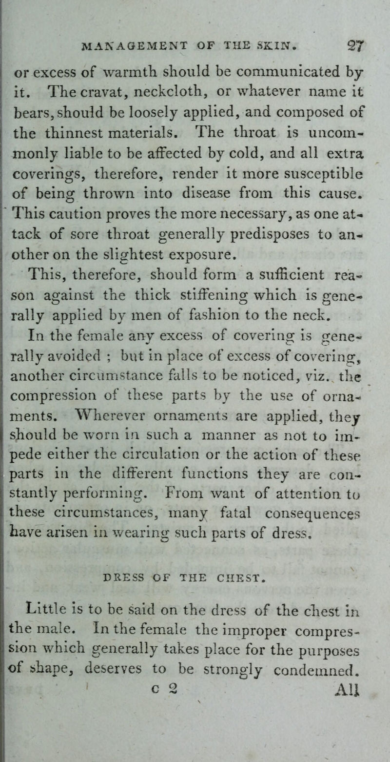 or excess of warmtli should be communicated by- it. The cravat, neckcloth, or whatever name it bears, should be loosely applied, and composed of the thinnest materials. The throat is uncom- monly liable to be affected by cold, and all extra coverings, therefore, render it more susceptible of being thrown into disease from this cause. This caution proves the more necessary, as one at-i tack of sore throat generally predisposes to an- other on the slightest exposure. This, therefore, should form a sufficient rea- son against the thick stiffening which is gene- rally applied by men of fashion to the neck. In the female any excess of covering is gene- rally avoided ; but in place of excess of coverino;, another circumstance falls to be noticed, viz. the compression of these parts by the use of orna- ments. Wherever ornaments are applied, they should be worn in such a manner as not to im- pede either the circulation or the action of these parts in the different functions they are con- stantly performing. From want of attention to these circumstances, many fatal consequences have arisen in wearing such parts of dress, DRESS OF THE CHEST. Little is to be said on the dress of the chest in the male. In the female the improper compres- sion which generally takes place for the purposes of shape, deserves to be strongly condemned. c 2 All