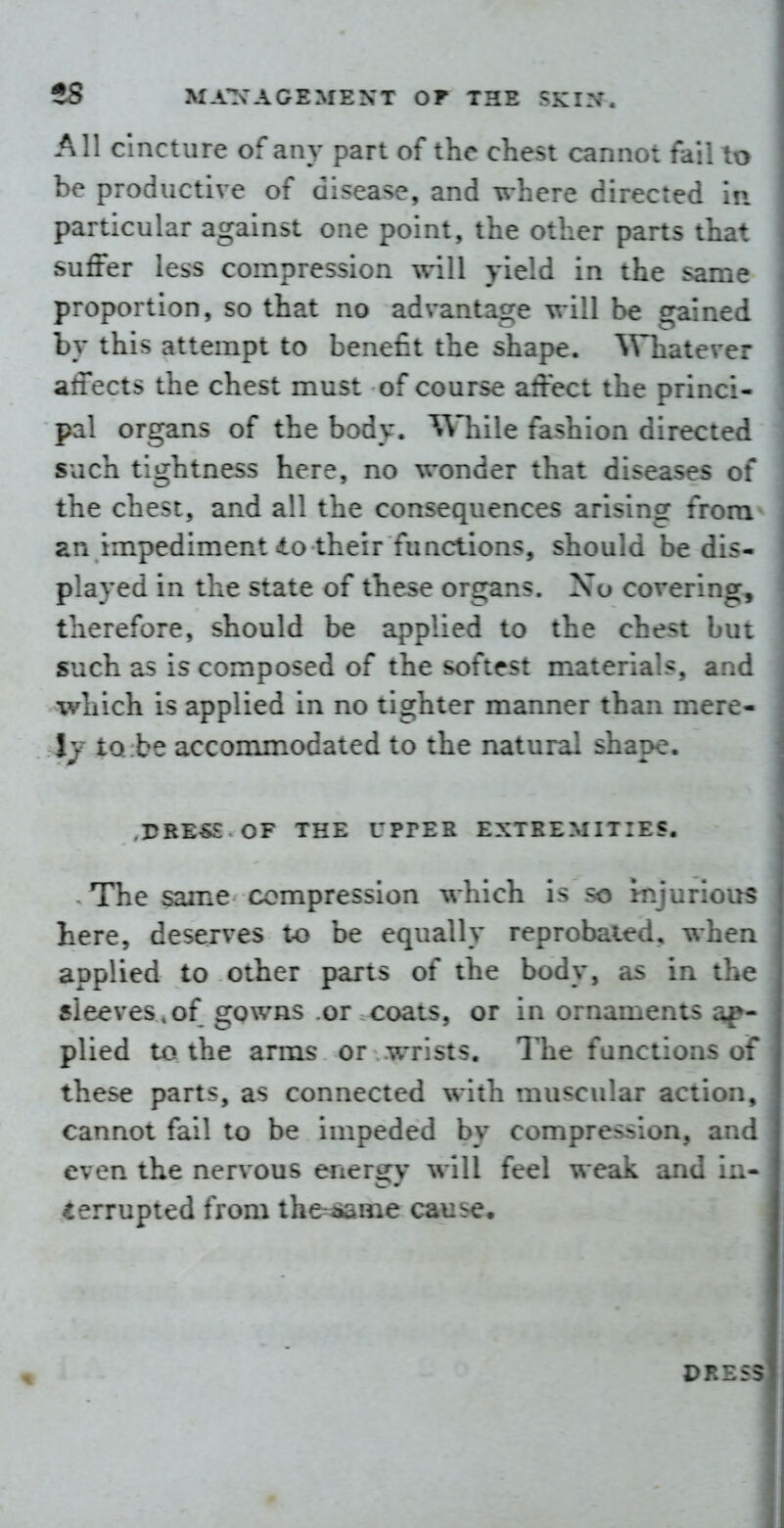 All cincture of any part of the chest cannot fail to be productive of disease, and where directed in particular against one point, the other parts that suffer less compression will yield in the same proportion, so that no advantacre \^-ill be cralned by this attempt to benefit the shape. Whatever affects the chest must of course affect the princi- pal organs of the body. ^Vliile fashion directed such tightness here, no wonder that diseases of the chest, and all the consequences arising froiu^ an impediment io their functions, should be dis- played in the state of these organs. No covering, therefore, should be applied to the chest bu: such as is composed of the softest materials, and which is applied in no tighter manner than mere- Ij IQ be accommodated to the natural shape. .rRES£ OF THE UPPER EXTREMITIES. The same compression which is so i-njurious here, deserves i-o be equally reprobated, whea applied to other parts of the body, as in the sleeves,of gowns or coats, or in ornaments ap- plied to the arms or wrists. The functions of these parts, as connected with muscular action, cannot fail to be impeded by compression, and even the nervous energy will feel weak and in* ^errupted from the^^me cause* DRE