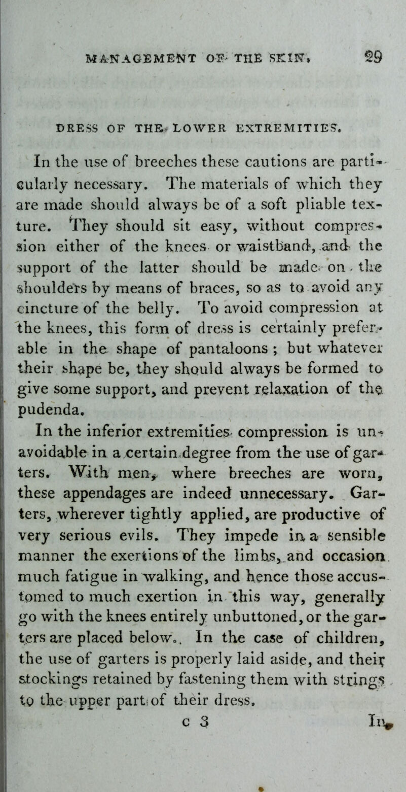 DRESS OF THE. LOWER EXTREMITIES'. In the use of breeches these cautions are parti-- Gularly necessary. The materials of which they are made should always be of a soft pliable tex- ture. They should sit easy, without compres- sion either of the knees or waistband, and the support of the latter should be lamade^ on. the shoulders by means of braces, so as to avoid any cincture of the belly. To avoid compression at the knees, this form of dress is certainly prefer- able in the shape of pantaloons ; but whatever their bhape be, they should always be formed to give some support, and prevent relaxation of tho pudenda. In the inferior extremities compression Is un- avoidable in a certain.degree from the use of gar** ters. With men> where breeches are worn, these appendages are indeed unnecessary. Gar- ters, wherever tightly applied, are productive of very serious evils. They impede iaa sensible manner the exertions of the limhs, and occasion, much fatigue in Avalking, and hence those accus- tomed to much exertion in this way, generally go with the knees entirely unbuttoned, or the gar- ters are placed belowo. In the case of children, the use of garters is properly laid aside, and theii; stockings retained by fastening them with strings Xq the upper part of their dress, c 3 IiV