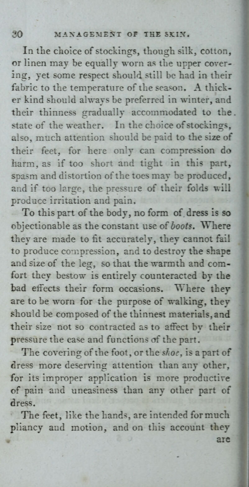In the choice of stockings, though silk, cotton, or linen may be equally worn a.s the upper cover- ing, yet some respect should still be had in their fabric to the temperature of the season, A thick- er kind should always be preferred in winter, and their thinness gradually accommodated to the state of the weather. In the choice of stockings, also, much attention should be paid to the size of their feet, for here only can compression do harm, as if too short and tight in this part, spasm and distortion of the toes may be produced, and if too large, the pressure of their foV;-: v, :!l produce irritation and pain. To this part of the body, no form of dress is so objectionable as the constant use of boots. Where they are made to fit accurately, they cannot fail to produce cornpression, and to destroy the shape and size of the leg, so that the warmth and com- fort they bestow is entirely counteracted by the bad effects their form occasions. Where they are to be worn for the purpose of walking, they should be composed of the thinnest m.aterials,and their size not so contracted as to affect by their pressure the ease and functions of the part. The covering of the foot, or the sftoe, is a part of dress more deserving attention than any other, for its improper application is more productive of pain and uneasiness than any other part of dress. The feet, like the hands, are intended for much pliancy and motion, and on this account they are