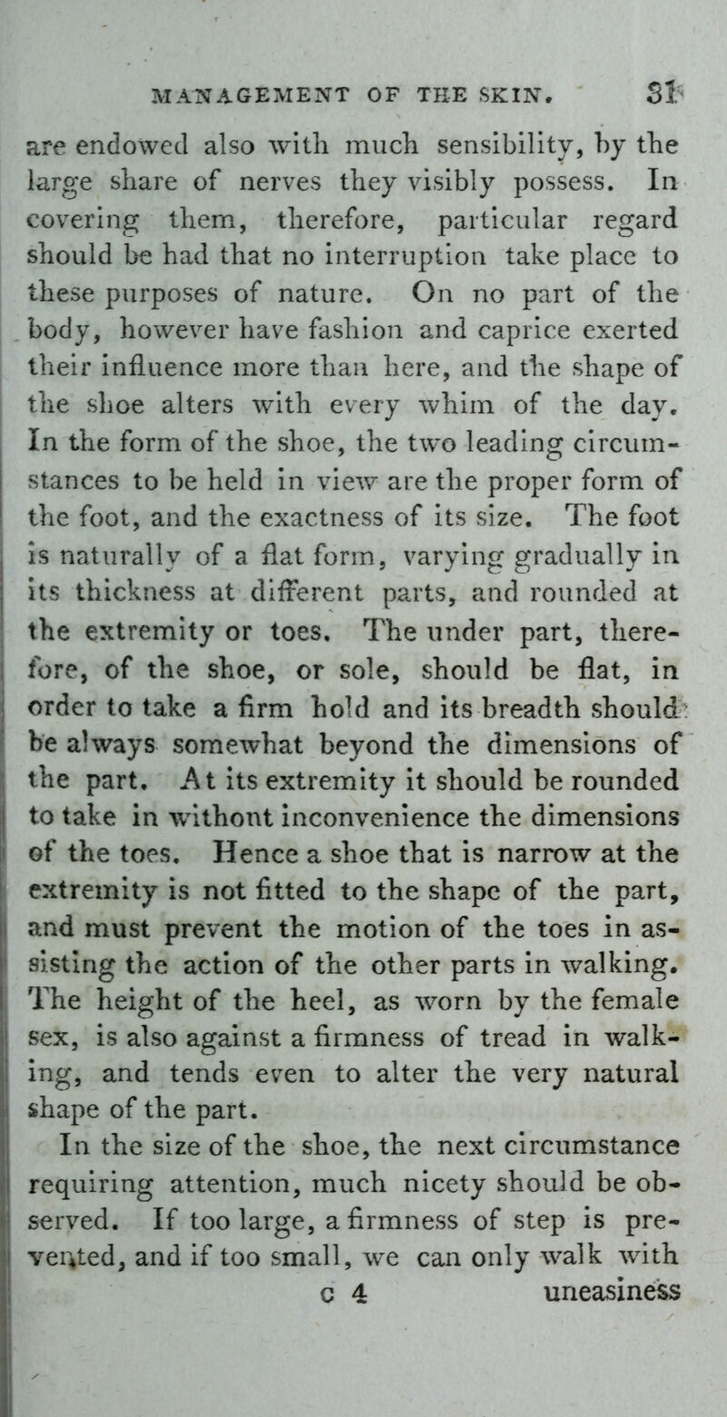 are endowed also with much sensibility, by the large share of nerves they visibly possess. In covering them, therefore, particular regard should be had that no interruption take place to these purposes of nature. On no part of the body, however have fashion and caprice exerted their influence more than here, and the shape of the shoe alters with every whim of the day. In the form of the shoe, the two leading circum- stances to be held in view are the proper form of the foot, and the exactness of its size. The foot is naturally of a flat form, varying gradually in its thickness at different parts, and rounded at the extremity or toes. The under part, there- fore, of the shoe, or sole, should be flat, in order to take a firm hold and its breadth should be always somewhat beyond the dimensions of the part. At its extremity it should be rounded to take in without inconvenience the dimensions of the toes. Hence a shoe that is narrow at the extremity is not fitted to the shape of the part, and must prevent the motion of the toes in as- sisting the action of the other parts in walking. The height of the heel, as worn by the female sex, is also against a firmness of tread in walk- ing, and tends even to alter the very natural shape of the part. In the size of the shoe, the next circumstance requiring attention, much nicety should be ob- served. If too large, a firmness of step is pre- vented, and if too small, we can only walk w^ith c 4 uneasiness