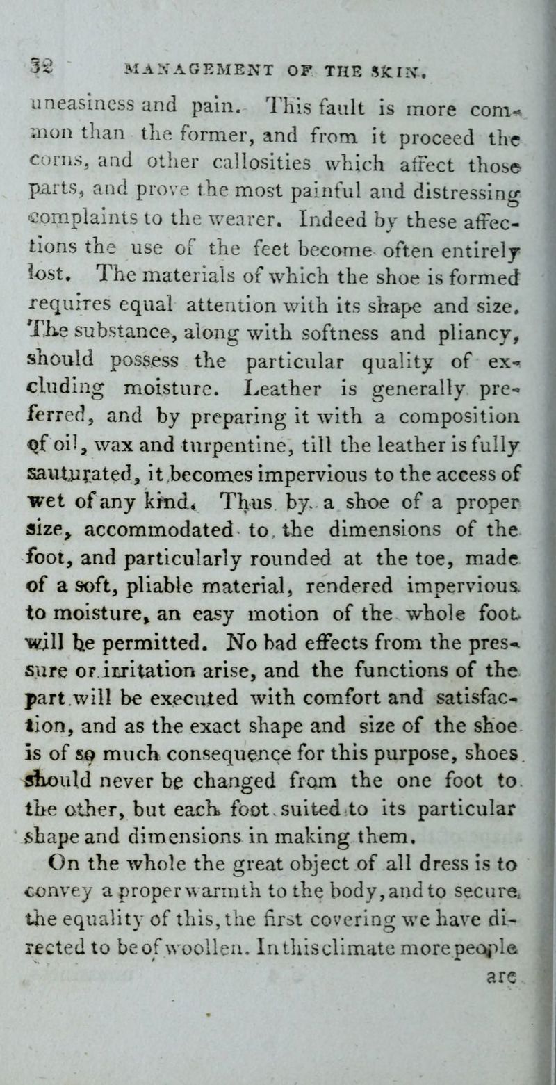 uneasiness and pain. This fault is more com- mon than the former, and from it proceed the Corns, and other callosities which atrect those- piiits, and prove the most painful and distressing complaints to the wearer. Indeed by these affec- tions the use of the feet become often entirely lost. The materials of which the shoe is formed requires equal attention with its shape and size. Th-e substance, along with softness and pliancy, should possess the particular quality of ex- cluding moisture. Leather is generally pre- ferred, and by preparing it with a composition q{ oil, wax and turpentine, till the leather is fully sautyyated^ it becomes impervious to the access of wet of any kind. Thus by> a shoe of a proper size^ accommodated to, the dimensions of the foot, and particularly rounded at the toe, made of a soft, pliable material, rendered impervious, to moisture^ an easy motion of the whole foot will he permitted. No bad effects from the pres-it sure or irritation arise, and the functions of the part will be executed with comfort and satisfac- tion, and as the exact shape and size of the shoe is of so much consequence for this purpose, shoes siiould never be changed from the one foot to the other, but eacK foot. suited to its particular shape and dimensions in making them. On the whole the great object of all dress is to convey a proper warmth to the body, and to secure, the equality of this, the flr=>t covering we have di- rected to beofwoollen. Inihisclimatcmorepec^la arc..