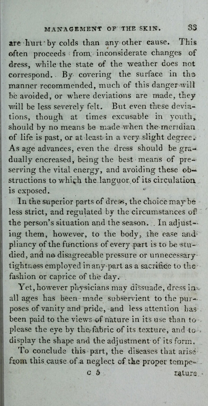 are Kurt'by colds than any other cause. This often proceeds from inconsiderate changes of dress, while the state of the weather does not correspond. . By covering the surface in ths manner recommended, much of this danger will be avoided, or where deviations are made, they will be less severely felt. But even these devia- tions, though at times excusable in youth, should by no means be made when the meridian of life is past, or at least in a very .slight degree* As age advances, even the dress should be gra-« dually encreased, being the best means of pre- serving the vital energy, and avoiding these ob- structions to which the languor.of its circulatioa is exposed. In the superior parts of dre^s, the choicemarbe less strict, and regulated by the circumstances ofi the person's situation and the season, . In adjust^- ing them, however, to the body, the ease rdid^ pliancy of the functions of every part is to b€ stu- died, and no disagreeable pressure or unnecessary- tighti:.ess employed inany^part as a sacrifice to the fashion or caprice of the day. Yet,however physicians may dissuade, dress ia-v ullages has been made subservient to the pur-^ poses of vanity and pride, and less attention has been paid to the views of nature in its use than to please the eye by the^. fabric of its texture, and to . display the shape and the adjustment of its form.. To conclude this part, the diseases that arise fiiom this cause of a neglect of tke proper tempe- - c 5 r.4ture. ^