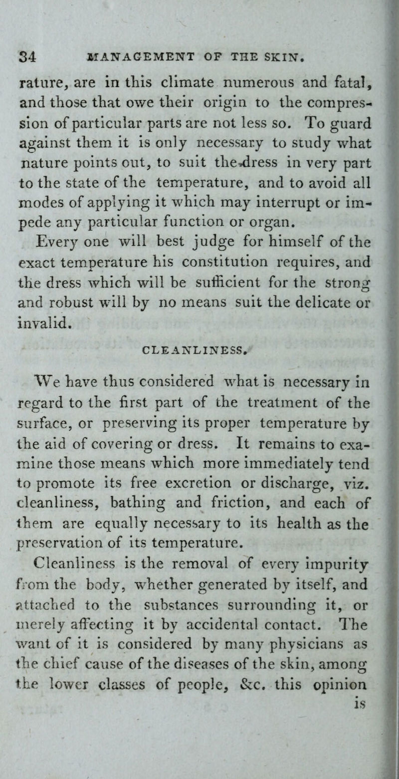 rature, are in this climate numerous and fatal, and those that owe their origin to the compres- sion of particular parts are not less so. To guard against them it is only necessary to study what nature points out, to suit the^ress in very part to the state of the temperature, and to avoid all modes of applying it which may interrupt or im- pede any particular function or organ. Every one will best judge for himself of the exact temperature his constitution requires, and the dress which will be sufficient for the strong and robust will by no means suit the delicate or invalid. CLEANLINESS. We have thus considered what is necessary In regard to the first part of the treatment of the surface, or preserving its proper temperature by the aid of covering or dress. It remains to exa- mine those means which more immediately tend to promote its free excretion or discharge, viz. cleanliness, bathing and friction, and each of them are equally necessary to its health as the preservation of its temperature. Cleanliness is the removal of every impurity from the body, whether generated by itself, and jittached to the substances surrounding it, or merely affecting it by accidental contact. The want of it is considered by many physicians as the chief cause of the diseases of the skin, among the lower classes of people, &:c. this opinion is
