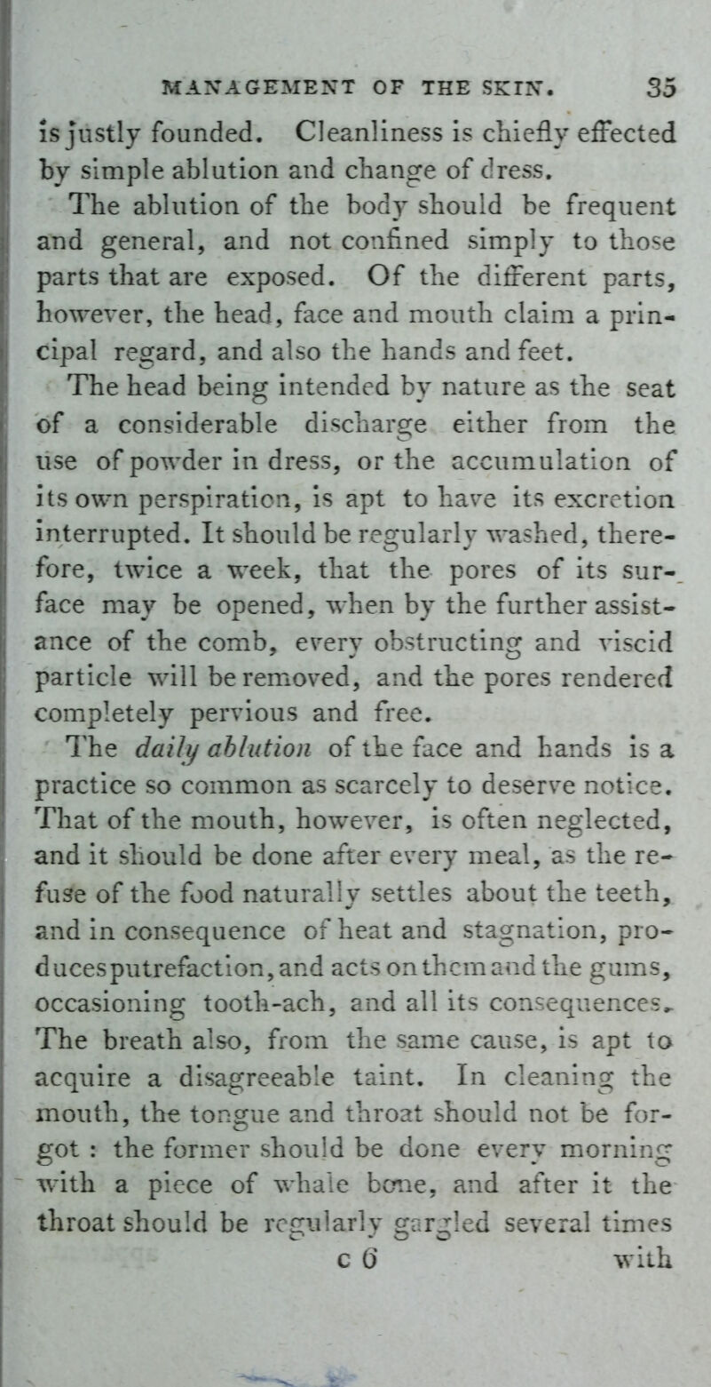 IS justly founded. Cleanliness is chiefly effected by simple ablution and change of dress. The ablution of the body should be frequent and general, and not confined simply to those parts that are exposed. Of the different parts, howeyer, the head, face and mouth claim a prin- cipal regard, and also the hands and feet. The head being intended by nature as the seat of a considerable discharge either from the use of powder in dress, or the accumulation of its own perspiration, is apt to haye its excretion interrupted. It should be regularly washed, there- fore, twice a week, that the pores of its sur-. face may be opened, when by the further assist- ance of the comb, eyery obstructing and yiscid particle will be remoyed, and the pores rendered completely peryious and free. The daily ablution of the face and hands is a practice so common as scarcely to deserye notice. That of the mouth, howeyer, is often neglected, and it should be done after every meal, as the re- fuse of the food naturally settles about the teeth, and in consequence of heat and stagnation, pro- ducesputrefaction,and acts on them and the gums, occasioning tooth-ach, and all its consequences^ The breath also, from the same cause, is apt to acquire a disagreeable taint. In cleaning the mouth, the tongue and throat should not be for- got : the former should be done every morning ~ with a piece of whale bane, and after it the throat should be rec;iilarlv ^ar^led several times c 0* with