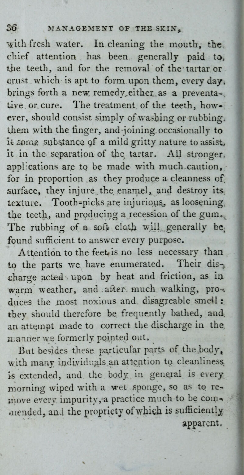 ':jath frcsli water. In cleaning the moutli, the chief attention has been generally paid ta. t}ie teeth, and for the removal of the tartar or crust which is apt to form upon them, every day* brings forth a new remedy, either, as a preventa-. tive or cure. The treatment of the teeth, how- ever, should consist simply of washing or rubbing, them with the finger, and joining occasionally to li son\^ siib^ance gf a mild gritty nature to assist, it in the separation of the tartar. All stronger, appl*cations are to be made with much caution, for in proportion as they produce a cleanness of surface, they injure the enarnel,. and destroy its. textui e. Tooth-picks are injurious, as loosening, the teeth, and producing a recession of the gum.^ The rubbing of a soft cloth will generally be found sufficient to answer every purpose. Attention to the feet, is no less necessary than to the parts we have enumerated. Their dis-, charge acted upon by heat and friction, as iu warm weather, and after, much walking, pro-, duces tlie most noxious and di^agreable smeil: they should therefore be frequently bathed, and. an atten^ipt made to correct the discharge in the li.anner we formerly pQintecl out. But besides these particular parts of the .body, w^ith many indLvidrij;ils.an atteation to cleanliness, is extended, and the body, in general is every morning wiped with a wet sponge, so as to re-, move every impurity, a practice m^ich to be com-, oiended^ an^l the propriety of which is sufficiently apparent;