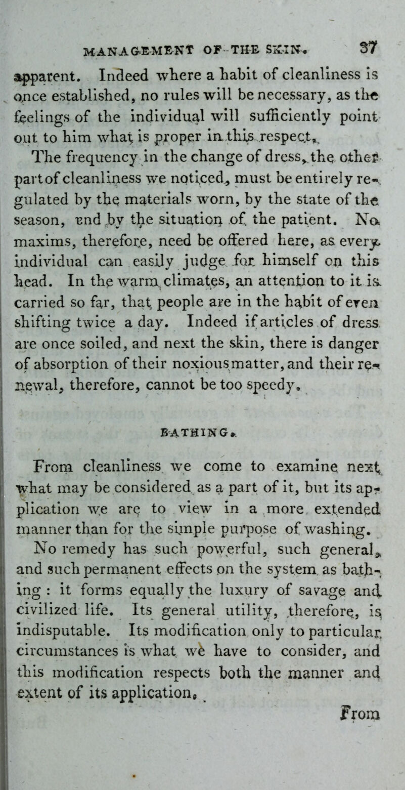 apparent. Indeed where a Labit of cleanliness is once established, no rules will be necessary, as ihft feelings of the individual will sufficiently point out to him what is proper ia.thijs respeQt,. The frequency in the change of dress^ the othe^ partof cleanliness we noticed, must be entirely re-., gulated by tbQ m^^terials worn, by the state of the season, Bnd hy the situation of. the patient, Na maxims, therefor^e, need be offered here, as. every, individual can easily judge for himself cn this head. In the warm,climates, an attention to it is. carried so far, that people are in the h^bit of eren shifting twice a day. Indeed if articles of dress are once soiled, and next the skin, there is danger of absorption of their noxious matter, and their r^^ neiwal, therefore, cannot be too speedy, BATHING* From cleanliness we come to examine next; what may be considered as a part of it, but its apr plication we are to view in a more extended manner than for the simple purpose of washing. No remedy has such powerful, such general and such permanent effects on the system as bath- ing : it forms equally the luxury of savage andL civilized life. Its general utility, therefor^, is^ indisputable. Its modification only to particular, circumstances is what we have to consider, and this modification respects both the manner and extent of its application^ from