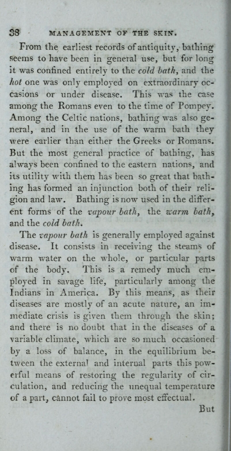 From the earliest records of antiquity, batliing seems to have been in general use, but for long it was confined entirely to the cold bath, and the hot one was only employed on extraordinary oc- casions or imder disease. This was the case among the Romans even to the time of Pompey, Among the Celtic nations, bathing was also ge- neral, and in the use of the warm bath they were earlier than either the Greeks or Romans. But the most general practice of bathing, has always been confined to the eastern nations, and its utility with them has been so great that bath- ing has formed an injunction both of their reli- gion and law. Bathing is now used in the differ- ent forms of the vapour hath, the zcaryn hath, and the cold bath. The vapour bath is generally employed against disease. It consists in receiving the steams of warm water on the whole, or particular parts of the body. This is a remedy much em- ployed in savage life, particularly among the Indians in America. By this means, as their diseases are mostly of an acute nature, an im- mediate crisis is given them through the skin; and there is no doubt that in the diseases of a variable climate, which are so much occasioned by a loss of balance, in the equilibrium be- tween the external and internal parts this pow- erful means of restoring the regularity of cir- culation, and reducing the unequal temperature of a part, cannot fail to prove most effectual. But