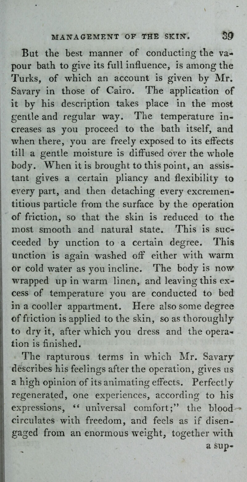 But the best manner of conducting tlie va- pour bath to give its full influence, is among the Turks, of which an account is given by Mr. Savary in those of Cairo. The application of It by his description takes place in the most gentle and regular way. The temperature in- creases as you proceed to the bath itself, and when there, you are freely exposed to its effects till a gentle moisture is diffused over the whole body. When it is brought to this point, an assis- tant gives a certain pliancy and flexibility to every part, and then detaching every excremen- titious particle from the surface by the operation of friction, so that the skin is reduced to the most smooth and natural state. This is suc- ceeded by unction to a certain degree. This unction is again washed off either with warm or cold water as you incline. The body is now wrapped up in warm linen, and leaving this ex- cess of temperature you are conducted to bed in a cooller appartment. Here also some degree of friction is applied to the skin, so as thoroughly to dry It, after which you dress and the opera^- tion is finished. The rapturous terms in which Mr. Savary describes his feelings after the operation, gives us a high opinion of its animating effects. Perfectly regenerated, one experiences, according to his expressions, universal comfort; the blood circulates with freedom, and feels as if disen- gaged from an enormous weight, together with a sup-