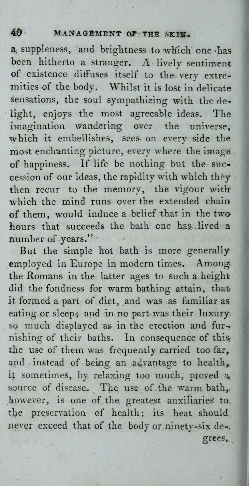 a. suppleness, and brightness to which one -has been hitherto a stranger. A lively sentiment of existence diffuses itself to the very extre- mities of the body. Whilst it is lost in delicate sensations, the soul sympathizing with the de- light, enjoys the most agreeable ideas. The imagination wandering over the universe, which it embellishes, sees^ on every side the most enchanting picture, every where the image of happiness. If life be nothing but the suc- cession of our ideas, the rapidity with which they then recur to the memory, the vigour with which the mind runs over the extended chain of them, would induce a belief that in the two hours that succeeds the bath cne ha^ . lived a number of years. But the simple hot bath is more generally employed in Europe in modern times. Among, the Romans in the latter ages to such a height did the fondness for warm bathing attain, that it formed a part of diet, and was as familiar as eating or sleep ; aiid in no part was their luxury so much displayed as in the erection and fur- nishing of their baths. In consequence of thi^ tlie use of them was frequently carried too far, and instead of beijig an advantage to health. It sometimes, by relaxing too much, proved a« source of disease. The use of the warm bath,, however, is one of the greatest auxiliaries to, the preservation of health; its heat should, never exceed that of the body or ninety-six de-^. grces.