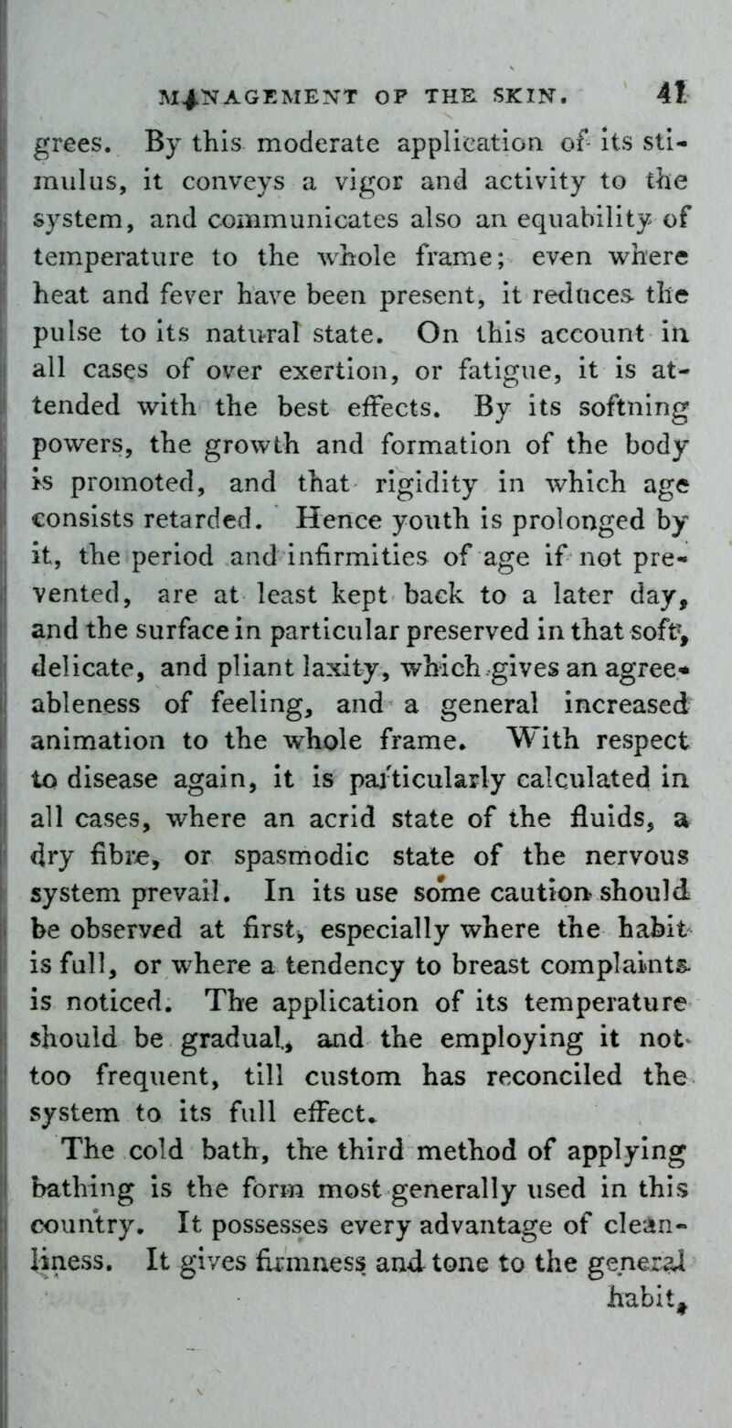 grees. By this moderate application of- its sti- mulus, it conveys a vigor and activity to the system, and communicates also an equability of tem.perature to the whole frame; even where heat and fever have been present, It reduces- the pulse to Its natural state. On this account in all cases of over exertion, or fatigue, it is at- tended with the best effects. By its softning powers, the growth and formation of the body >s promoted, and that rigidity in which age consists retarded. Hence youth is prolonged by it, the period and infirmities of age if not pre- vented, are at least kept back to a later day, and the surface in particular preserved in that soft^ delicate, and pliant laxity, which gives an agree* ableness of feeling, and a general increased animation to the whole frame. With respect to disease again, It is pai'ticularly calculated in all cases, where an acrid state of the fluids, a dry fibi^, or spasmodic state of the nervous system prevail. In its use some caution^ should 1 be observed at first, especially where the habit is full, or where a tendency to breast complaiaits- is noticed. The application of its temperature should be gradual, and the employing it not<^ too frequent, till custom has reconciled the system to its full effect.. The cold bath, the third method of applying bathing Is the form most generally used in this country. It possesses every advantage of clean- liness. It gives fii:mness and tone to the genezai habit^