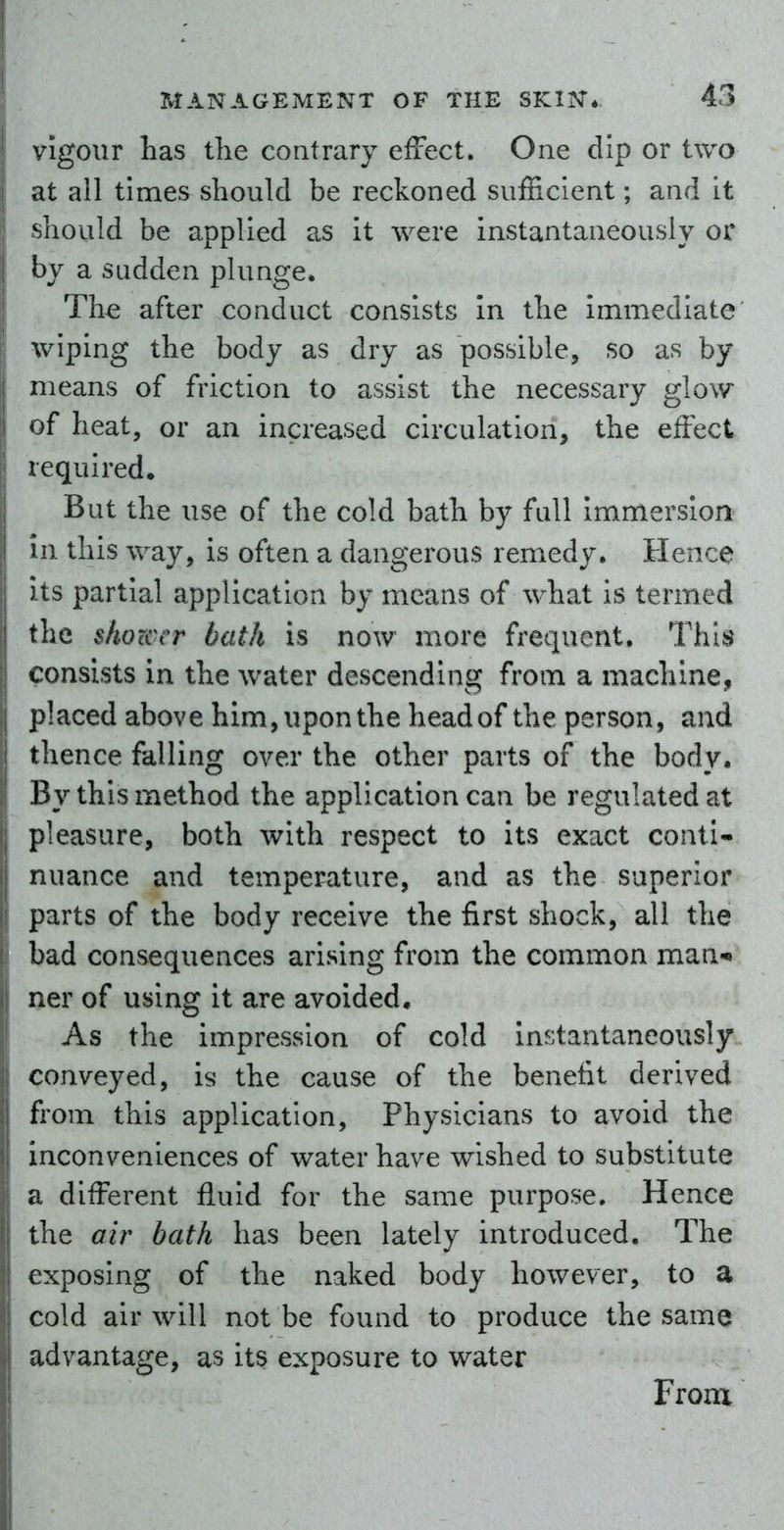 vigour has tlie contrary effect. One dip or two at all times should be reckoned sufficient; and it should be applied as it were instantaneously or i by a sudden plunge* Th^ after conduct consists In the immediate wiping the body as dry as possible, so as by i means of friction to assist the necessary glow of heat, or an increased circulation, the effect required. But the use of the cold bath by fall immersion ni this way, is often a dangerous remedy. Hence ) ts partial application by means of what Is termed the shower bath is now more frequent. This consists in the water descending from a machine, placed above him, upon the head of the person, and thence falling over the other parts of the body. By this method the application can be regulated at pleasure, both with respect to its exact conti- I nuance and temperature, and as the superior parts of the body receive the first shock, all the bad consequences arising from the common man-** ner of using it are avoided. As the impression of cold instantaneously conveyed, is the cause of the benefit derived from this application, Physicians to avoid the inconveniences of water have wished to substitute a different fluid for the same purpose. Hence the air bath has been lately introduced. The exposing of the naked body however, to a cold air will not be found to produce the same advantage, as its exposure to water From