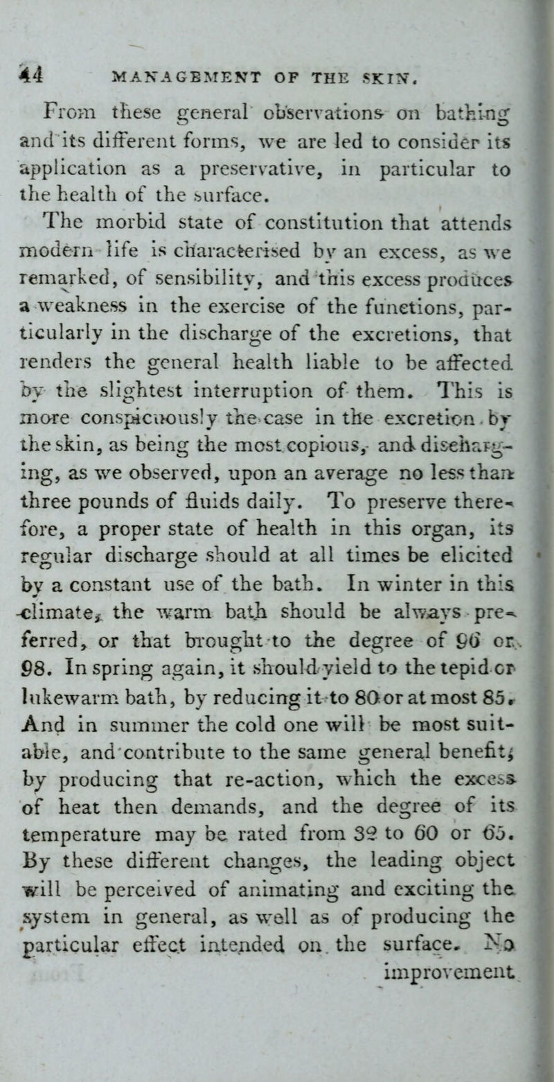 From these general observations- on bathing and its different forms, we are led to consider its application as a preservative, in particular to the health of the surface. The morbid state of constitution that attends modern life is charac^rised by an excess, as we remarked, of sensibility, and this excess produces a weakness in the exercise of the functions, par- ticularly in the discharge of the excretions, that renders the general health liable to be affected by the slightest interruption of them. This is more conspicuously the case in the excretion , by theskin, as being the most copious,- and disehrag- ing, as we observed, upon an average no less than: three pounds of fluids daily. To preserve there-^ fore, a proper state of health in this organ, its regular discharge should at all times be elicited by a constant use of the bath. In winter in this -climate^ the warm bath should be always pre^ ferred, or that brought to the degree of &() or. 98. In spring again, it should yield to the tepid or lukewarm bath, by reducing it to SGoratmost 85r And in summer the cold one will be most suit- able, and contribute to the same general benefit^ by producing that re-action, which the excess- of heat then demands, and the degree of its temperature may be rated from 32 to 60 or 6j. By these different changes, the leading object will be perceived of animating and exciting the system in general, as well as of producing the particular effect intended on. the surface. improvement.