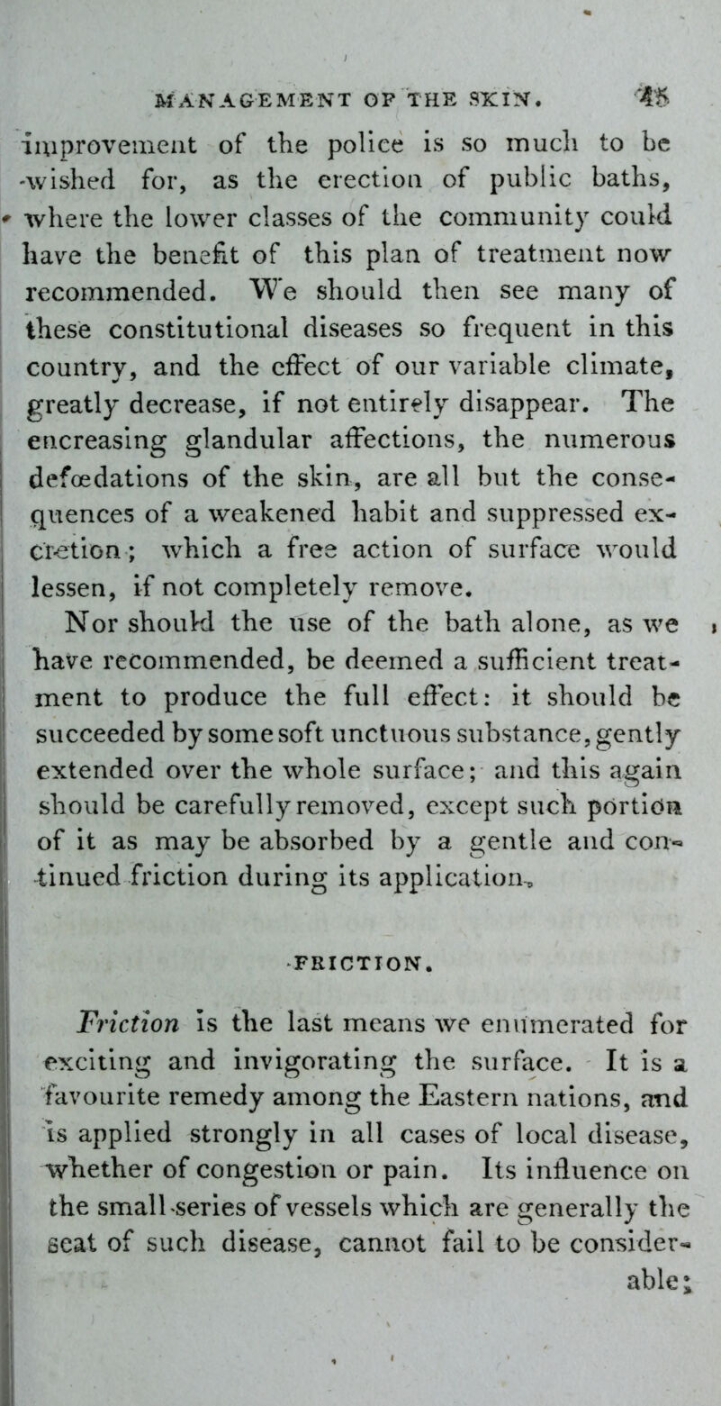 lUiproveinent of the police is so mucli to be -wished for, as the erectloa of public baths, where the lower classes of the community could have the benefit of this plan of treatment now recommended. We should then see many of these constitutional diseases so frequent in this country, and the effect of our variable climate, greatly decrease, if not entirely disappear. The encreasing glandular affections, the numerous defoedations of the skin, are all but the conse- quences of a weakened habit and suppressed ex- cr-etion; which a free action of surface would lessen, if not completely remove. Nor shoukl the use of the bath alone, as we i have recommended, be deemed a sufficient treat- ment to produce the full effect: it should be succeeded by some soft unctuous substance, gently extended over the whole surface; and this again should be carefully removed, except such portion of it as may be absorbed by a gentle and con-» tinned friction during its application-, FRICTION. Friction is the last means we enumerated for exciting and invigorating the surface. It is a favourite remedy among the Eastern nations, and is applied strongly in all cases of local disease, whether of congestion or pain. Its influence on the small series of vessels which are generally the seat of such disease, cannot fail to be consider- able;