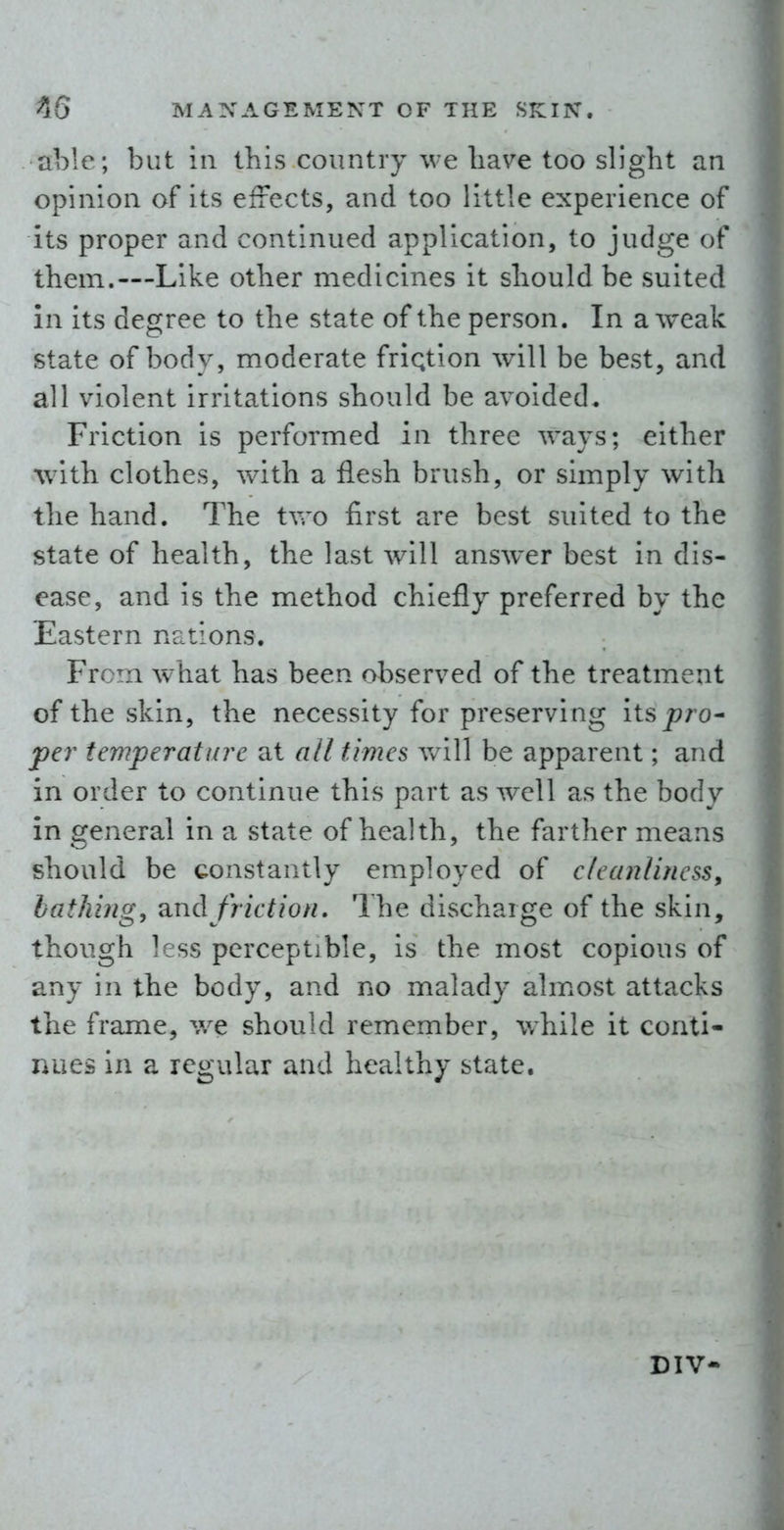 able ; but in this country we liave too slight an opinion of its effects, and too little experience of its proper and continued application, to judge of them.—Like other medicines it should be suited in its degree to the state of the person. In a weak state of body, moderate friqtion will be best, and all violent irritations should be avoided* Friction is performed in three ways; either with clothes, with a flesh brush, or simply with the hand. The two first are best suited to the state of health, the last will answer best in dis- ease, and is the method chiefly preferred by the Eastern nations. From what has been observed of the treatment of the skin, the necessity for preserving its pro^ per temperature at all times v/ill be apparent; and in order to continue this part as well as the body in general in a state of health, the farther means should be constantly employed of cleanliness^ bathing, and friction. The discharge of the skin, though less perceptible, is the most copious of any in the body, and no malady ahnost attacks the frame, we should remember, while it conti- nues in a regular and healthy state. DIV-
