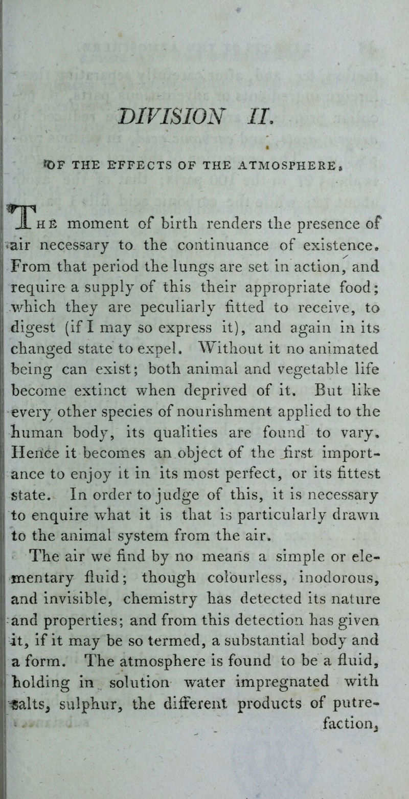 DIVISION II. ?0F THE RFFECTS OF THE ATMOSPHERE, E moment of blrtli renders the presence of air necessary to the continuance of existence. From that period the lungs are set in action, and require a supply of this their appropriate food; v/hich they are peculiarly fitted to receive, to digest (if I may so express it), and again in its changed state to expel. Without it no animated being can exist; both animal and vegetable life become extinct when deprived of it. But like every other species of nourishment applied to the human body, its qualities are found to vary. Ilerice it becomes an object of the first import- ance to enjoy it in its most perfect, or its fittest state. In order to judge of this, it is necessary to enquire what it is that is particularly drawn to the animal system from the air. The air we find by no means a simple or ele- mentary fluid; though colourless, inodorous, and invisible, chemistry has detected its nature and properties; and from this detection has given it, if it may be so termed, a substantial body and a form. The atmosphere is found to be a fluid, holding in solution Avater impregnated with Salts^ sulphur, the different products of putre- faction^