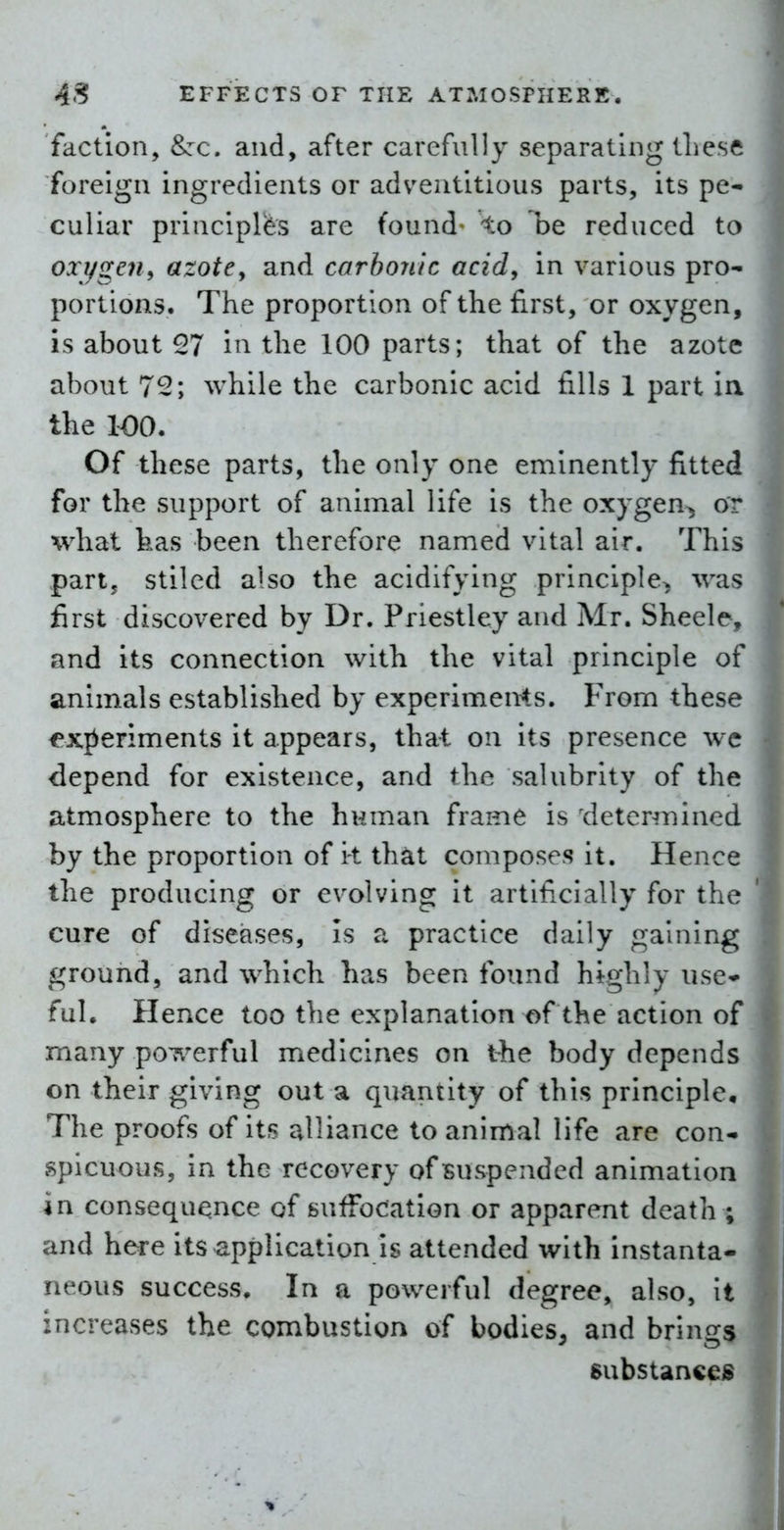 faction, &:c. and, after carefully separating tLesc foreign ingredients or adventitious parts, its pe- culiar principk'S are found- to he reduced to oxygen^ azotCy and carbonic acid, in various pro- portions. The proportion of the first, or oxygen, is about 57 in the 100 parts; that of the azote about 72; while the carbonic acid fills 1 part ia the 100. Of these parts, the only one eminently fitted for the support of animal life is the oxygen^ or what has been therefore named vital air. This partj stilcd also the acidifying principle^ was first discovered by Dr. Priestley and Mr. Sheele, and its connection with the vital principle of animals established by experimeMs. From these experiments it appears, that on Its presence wc depend for existence, and the salubrity of the atmosphere to the human frame is determined by the proportion of it that composes it. Hence the producing or evolving it artificially for the cure of diseases, is a practice daily gaining ground, and which has been found highly use* ful. Hence too the explanation of the action of many poT^^erful medicines on the body depends on their giving out a quantity of this principle. The proofs of its alliance to animal life are con- spicuous, in the recovery of suspended animation in consequence of sufFocation or apparent death ; and here its application is attended with instanta- neous success. In a powerful degree, also. It increases the combustion of bodies, and brings substanceis