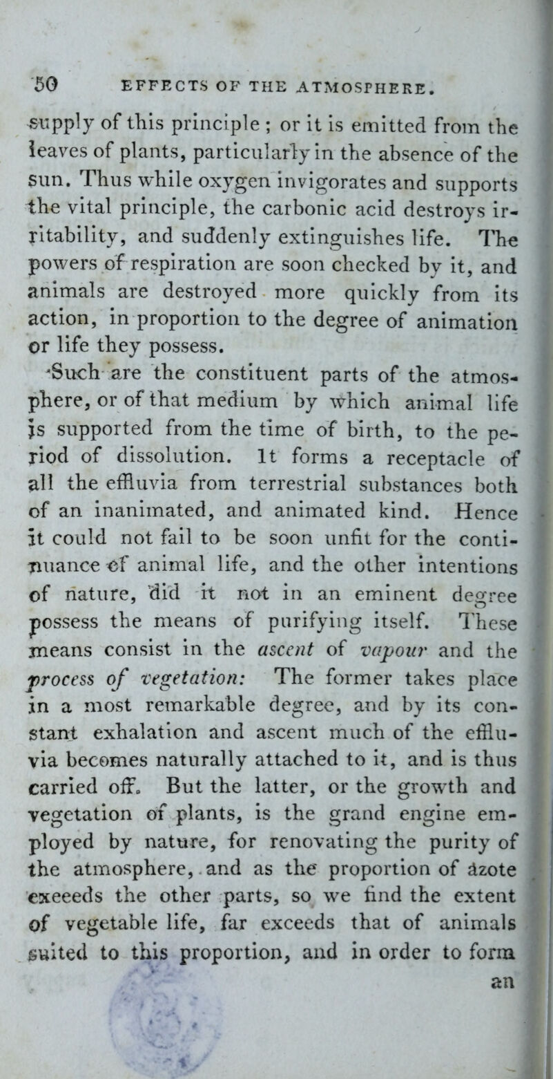 supply of this principle ; or it is emitted from the leaves of plants, particularly in the absence of the sun. Thus while oxygen invigorates and supports the vital principle, the carbonic acid destroys ir- ritability, and suddenly extinguishes life. The powers of respiration are soon checked by it, and animals are destroyed more quickly from its action, in proportion to the degree of animation or life they possess. 'Such are the constituent parts of the atmos- phere, or of that medium by which animal life is supported from the time of birth, to the pe- riod of dissolution. It forms a receptacle of all the effluvia from terrestrial substances both of an inanimated, and animated kind. Hence it could not fail to be soon unfit for the conti- Tiuance <5f animal life, and the other intentions of nature, did it not in an eminent degree possess the means of purifying itself. These means consist in the ascent of vapour and the process of vegetation: The former takes place in a most remarkable degree, and by its con- stant exhalation and ascent much of the efflu- via becomes naturally attached to it, and is thus carried oiF„ But the latter, or the growth and vegetation of plants, is the grand engine em- ployed by nature, for renovating the purity of the atmosphere, and as the proportion of ^zote exceeds the other parts, so we tind the extent of vegetable life, far exceeds that of animals suited to this proportion, and in order to form an