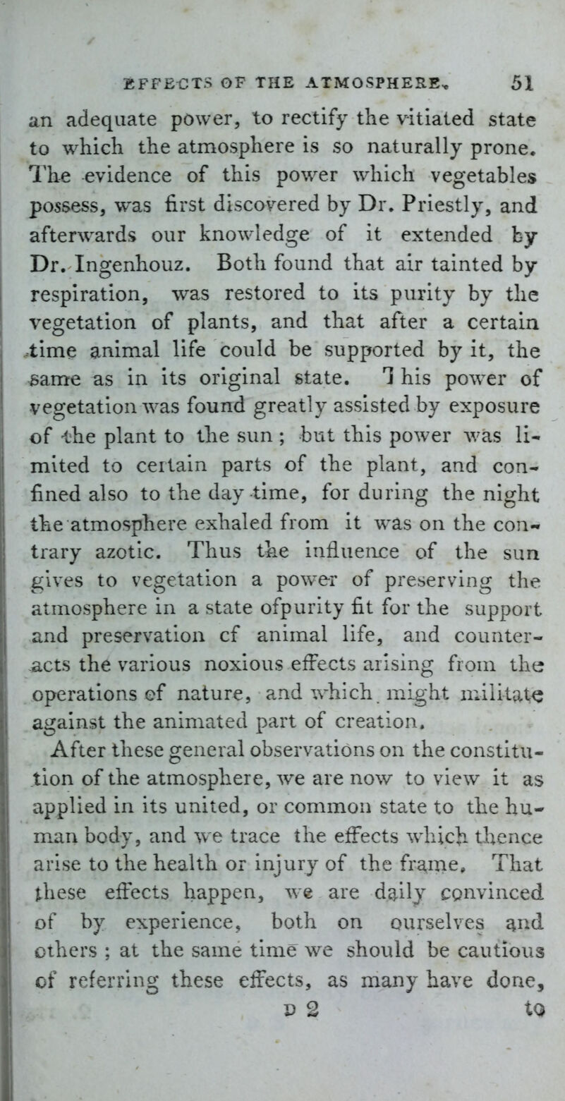 an adequate power, to rectify the vitiated state to which the atmosphere is so naturally prone. The evidence of this power which vegetables possess, was first discovered by Dr. Priestly, and afterwards our knowledge of it extended by Dr. Ingenhouz. Both found that air tainted by respiration, was restored to its purity by the vegetation of plants, and that after a certain time animal life could be supported by it, the same as in its original state. 1 his powder of vegetation was found greatly assisted by exposure of -the plant to the sun ; but this power was li- mited to certain parts of the plant, and con- fined also to the day time, for during the night the atmosphere exhaled from it w^as on the con- trary azotic. Thus the influence of the sun gives to vegetation a powder of preserving the atmosphere in a state ofpurity fit for the support and preservation cf animal life, and counter- acts the various noxious effects arising from the operations ef nature, and which might militate* against the animated part of creation. After these general observations on the constitu- tion of the atmosphere, we are now to view it as vipplied in its united, or common state to the hu- man body, and we trace the effects wliida thence arise to the health or injury of the fra,ine. That l-liese effects happen, we are dc^ily convinced >f by experience, both on ourselves ^nd ihers ; at the same time we should be cautious : t referring these effects, as many have done, D 2 XQ