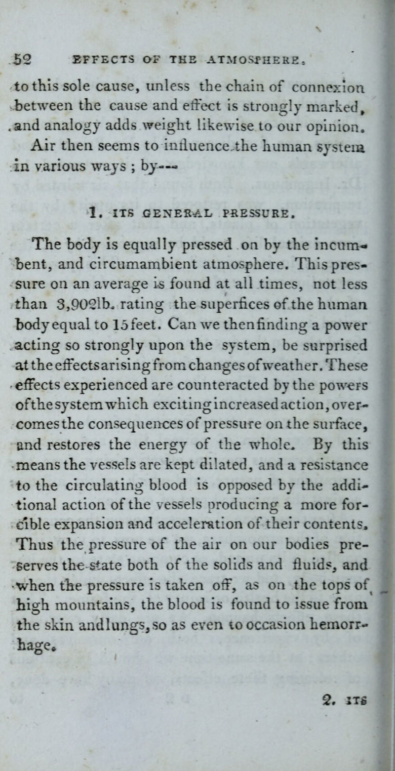 to this sole cause, unless the chain of connexion between the cause and effect is strongly marked^ .and analogy adds weight likewise to our opinion. Air then seems to intluencc the human system in various ways ; by—- 1. ITS GENERAL PRESSURE. The body is equally pressed on by the incum- bent, and circumambient atmosphere. This pres- sure on an average is found at all times, not less than 3,90^1b-rating the superfices of the human body equal to lofeet. Can we theniinding a power acting so strongly upon the system, be surprised at the effectsarising from changes of weather. These effects experienced are counteracted by the powers of the system whi ch exciting increased action, over-- comesthe consequences of pressure on the surface, and restores the energy of the whole. By this means the vessels are kept dilated, and a resistance to the circulating blood is opposed by the addi- tional action of the vessels producing a more for- cible expansion and acceleration of their contents. Thus the pressure of the air on our bodies pre- serves the state both of the solids and fluids, and when the pressure is taken off, as on the tops of hiah mountains, the blood is found to i^sue from the skin andlungs,so as even to occasion hemorr- hage^ 2. ITS