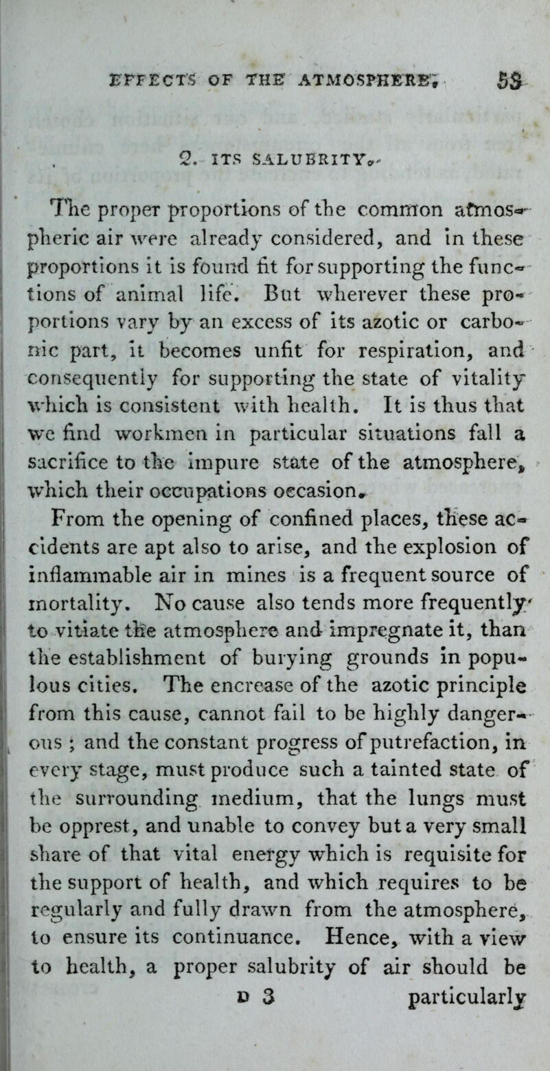 Q. ITS SALUBRITYa The proper proportions of the common afmos«»- pherlc air were already considered, and in these proportions it is found tit for supporting the func^ lions of animal life. But wherever these pro- portions vary by an excess of its azotic or carbo* nic part, it becomes unfit for respiration, and consequently for supporting the state of vitality which is consistent with health. It is thus that wc find workmen in particular situations fall a sacrifice to the Impure st^te of the atmospherCj^ which their occupations occasion^ From the opening of confined places, these ac- cidents are apt also to arise, and the explosion of inflammable air in mines is a frequent source of mortality. No cause also tends more frequently to vitiate the atmosphere and impregnate it, than the establishment of burying grounds In popu- lous cities. The encrease of the azotic principle from this cause, cannot fall to be highly danger- ous ; and the constant progress of putrefaction, in every stage, must produce such a tainted state of the surrounding medium, that the lungs must be opprest, and unable to convey but a very small share of that vital energy which is requisite for the support of health, and which requires to be regularly and fully drawn from the atmosphere, to ensure its continuance. Hence, with a view to health, a proper salubrity of air should be