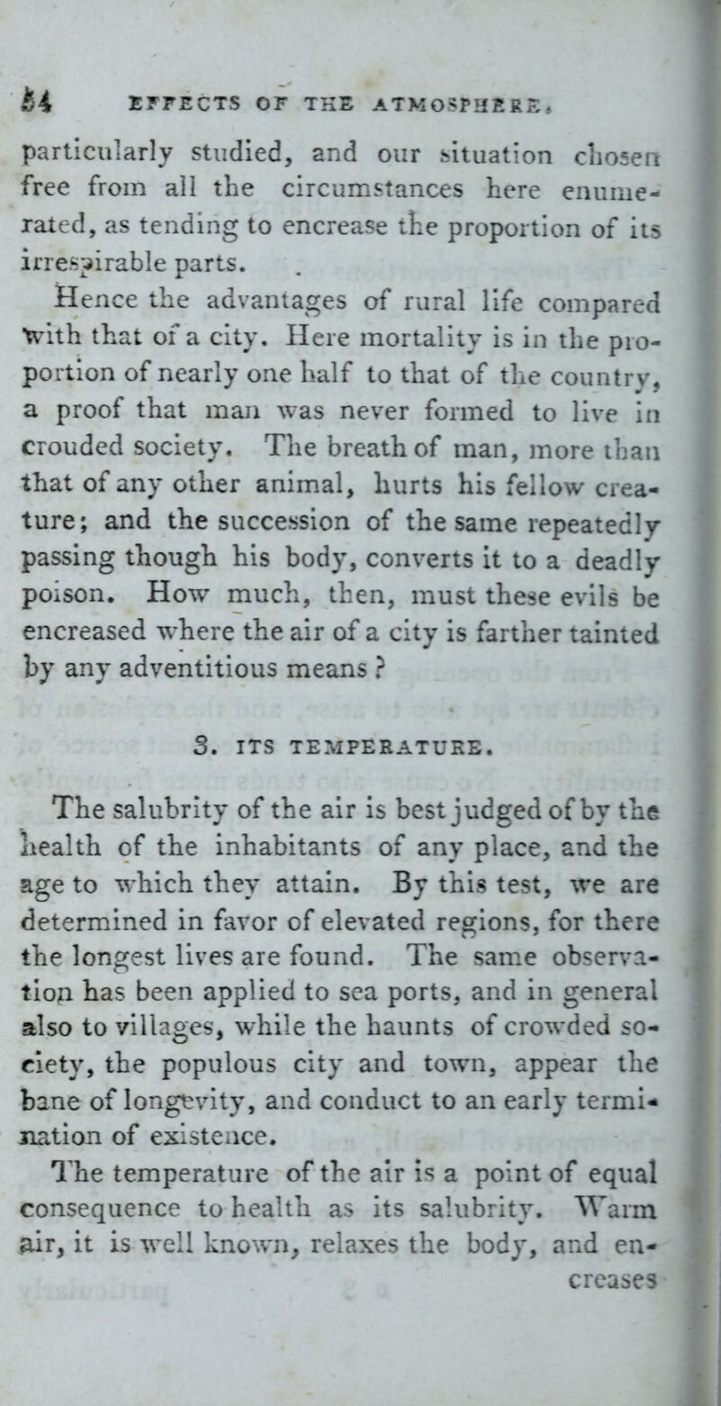 particularly studied, and our fcituation cLosen free from all the circumstances here enume- rated, as tending to encrease the proportion of its irre.s;^irable parts. Hence the advantages of rural life compared with that of a city. Here mortality is in the pro- portion of nearly one half to that of the country, a proof that man was never formed to live in crouded society. The breath of man, more than that of any other animal, hurts his fellow crea- ture; and the succession of the same repeatedly passing though his body, converts it to a deadly poiSon. How much, then, must these evils be encreased where the air of a city is farther tainted by any adventitious means } 3. ITS TEMPERATURE. The salubrity of the air is best judged of by the health of the inhabitants of any place, and the age to which they attain. By this test, we are determined in favor of elevated regions, for there the longest lives are found. The sam.e observa- tion has been applied to sea ports, and in general also to villages, while the haunts of crowded so- ciety, the populous city and town, appear the bane of longevity, and conduct to an early termi- nation of existence. The temperature of the air is a point of equal consequence to health as its salubrity. Warm ^r, it is well known, relaxes the body, and en- creases