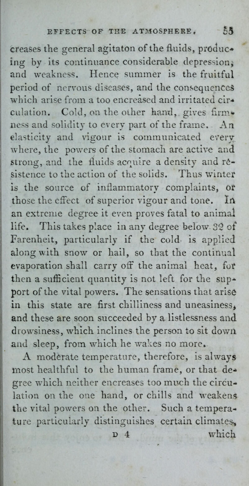 creases the general agltaton of tlie fluids, produc* ing by its continuance considerable depression^ and weakness. Hence summer is the fruitful period of nervous diseases, and the consequences which arise from a too encreased and irritated cir* culation. Cold, on the other hanil,. gives firm* iiess and solidity to every part of the frame. An elasticity and vigour is communicated every where, the powers of the stomach are active and strong, and the fluids acquire a density and r<^- sistence to the a,ction of the solids. Thus winter is the source of inflammatory complaints, or those the effect of superior vigour and tone, in an extreme degree it even proves fatal to animal life. This takes place in any degree below-32 of Farenheit, particularly if the cold is applied along with saow or hail, so that the continual evaporation shall carry oft the animal heat, for then a sufiicient quantity is not left for the sup* port of the vital powers. The sensations that arise in this state are first chilliness and uneasiness^ and these are soon succeeded by a listlessness and drowsiness, which inclines the person to sit down and sleep, from which he wakes no more* A moderate temperature, therefore, is always most healthful to the human frame, or that de- gree which neither encreases too much the circu- lation on the one hand, or chills and weakens the vital powers on the other. Such a tempera- ture particularly distinguishes certain climates, D 4 which
