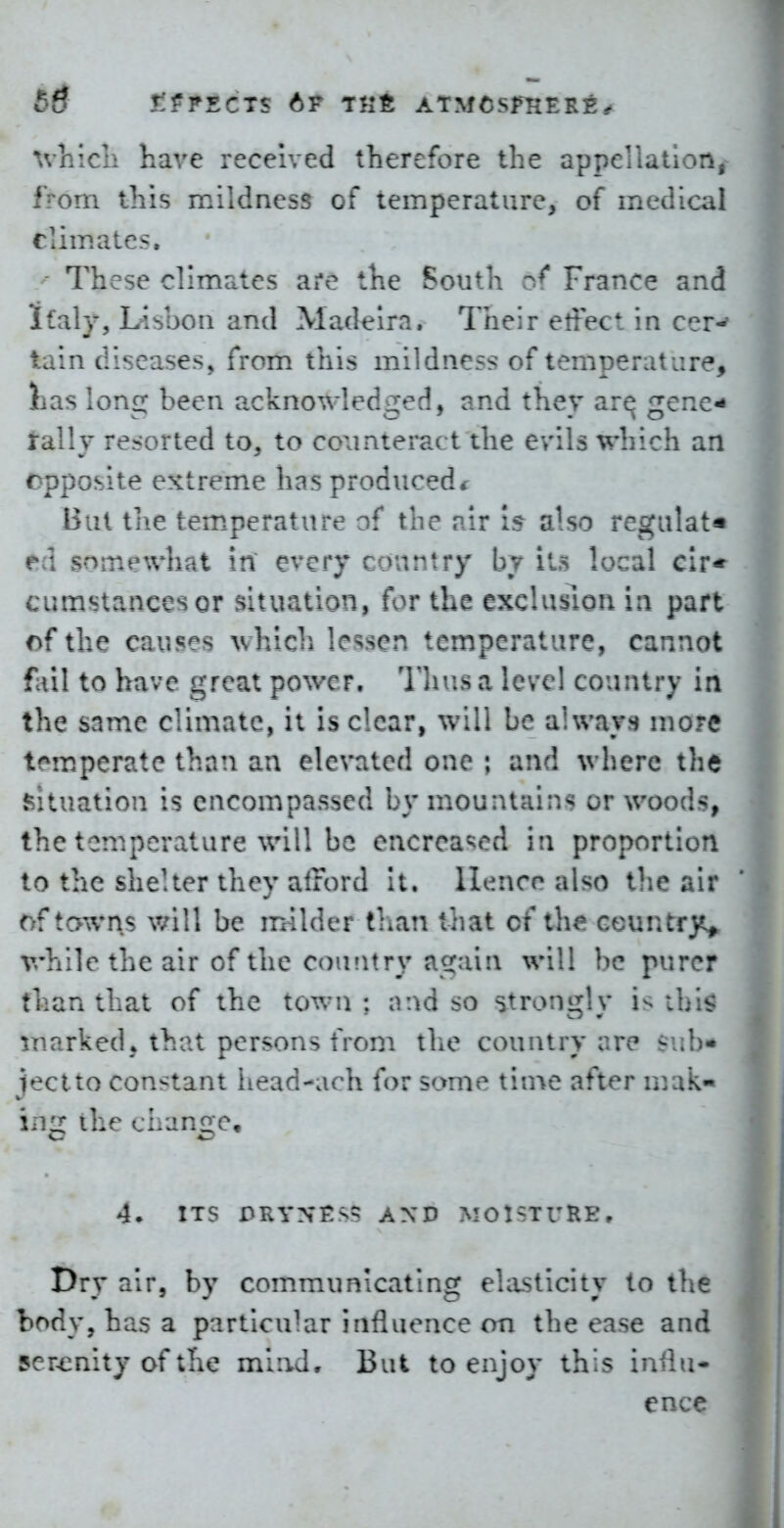 have received therefore the appellatloni from this mildness of temperature, of medical Ciim.ates. - These climates are the South France and iLaly, Lisbon and Madeira. Their effect in cer-' lain diseases, from this mildness of temperature, iias loni: been ackno^vledged, and they ar^ gene^ rally resorted to, to co^interact the evils which an cpposite extreme has produced<: But tiie tem.perature of the air 15 also regulate ed somewhat in every country by it.s local cir* cumstancesor situation, for the exclusion in part of the causes whicl) lessen temperature, cannot fail to have great power. Thus a lave! country in the snme climate, it is clear, will be always more tem.perate than an elevated one ; and where the situation is encompassed by mountains or woods, the temperature will be encreased in proportion to the shelter they afford It. llenco also tlie air of tawns will be milder than that of the countrj«^ v>'hile the air of the coufitry again will be purer than that of the town; nnd so strongly is ihi$ marked ♦ that persons from tlie country are sub* jectto constant iiead-arh for some tinve after m.ak- iiig the change, 4. ITS DRYNF:^:: AND MOl-TURE. Dry air, by communicating ehusticity to the body, has a particular influence on the ease and ser^^nity of the mind. But to enjoy this influ- ence