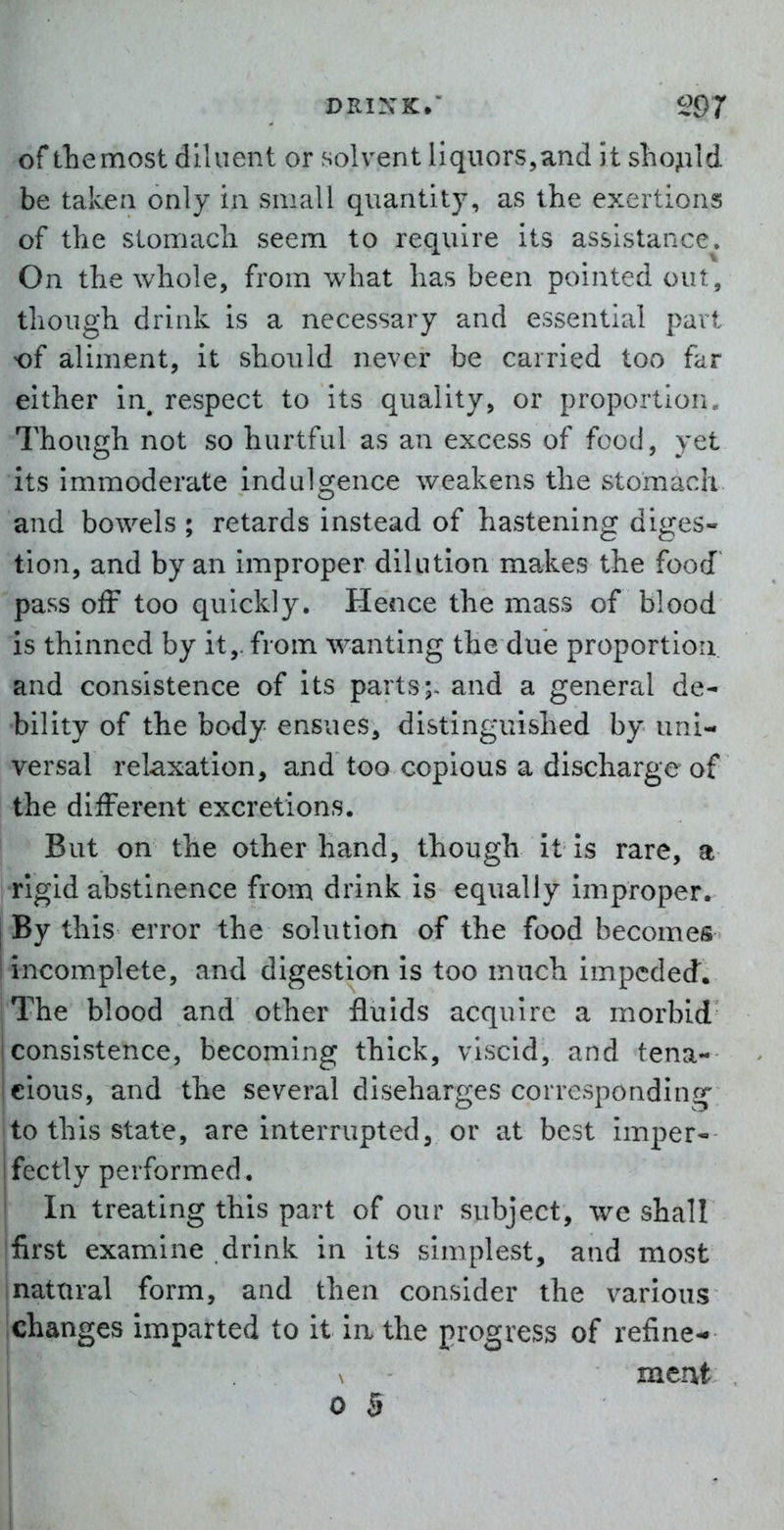 of tliemost diluent or solvent liquors,and it sho^ild be taken only in small quantity, as the exertions of the stomach seem to require its assistance. On the whole, from what has been pointed out, though drink is a necessary and essential part of aliment, it should never be carried too far either in, respect to its quality, or proportion., Though not so hurtful as an excess of food, yet its immoderate indulgence weakens the stomach and bowels ; retards instead of hastening diges- tion, and by an improper dilution makes the food pass off too quickly. Hence the mass of blood is thinned by it,, from wanting the due proportion and consistence of its parts;, and a general de- bility of the body ensues, distinguished by uni- versal relaxation, and too copious a discharge of the different excretions. I But on the other hand, though it is rare, a •rigid abstinence from drink is equally improper. By this error the solution of the food becomes incomplete, and digestion is too much impeded. The blood and other fluids acquire a morbid consistence, becoming thick, viscid, and tena- cious, and the several discharges corresponding to this state, are interrupted, or at best imper- fectly performed. In treating this part of our subject, we shall first examine drink in its simplest, and most natxnal form, and then consider the various ichanges imparted to it ia the progress of refine- \ meHft 0 B