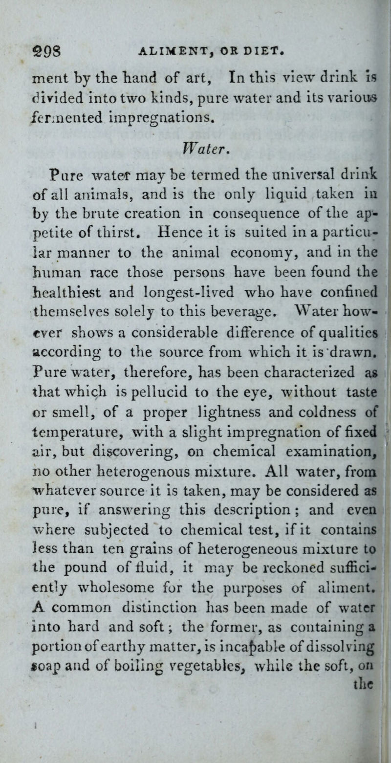 meat by the hand of art, In this view drink Is divided into two kinds, pure water and its various fennented impregnations. Water. Pure watet maybe termed the universal drink of all animals, and is the only liquid taken in by the brute creation in consequence of the ap- petite of thirst. Hence it is suited in a particu- lar manner to the animal economy, and in the human race those persons have been found the healthiest and longest-lived who have confined themselves solely to this beverage. Water how- ever shows a considerable difference of qualities according to the source from which it is drawn. Pure water, therefore, has been characterized as that which is pellucid to the eye, without taste or smell, of a proper lightness and coldness of temperature, with a slight impregnation of fixed air, but discovering, on chemical examination, jio other heterogenous mixture. All water, from whatever source it is taken, may be considered as pure, if answering this description ; and even where subjected to chemical test, if it contains less than ten grains of heterogeneous mixture to the pound of tluld, it may be reckoned suffici- ently wholesome for the purposes of aliment. A common distinction has been made of water into hard and soft; the former, as containing a portion of earthy matter, is inca{)able of dissolving «oap and of boiling vegetables, while the soft, on the