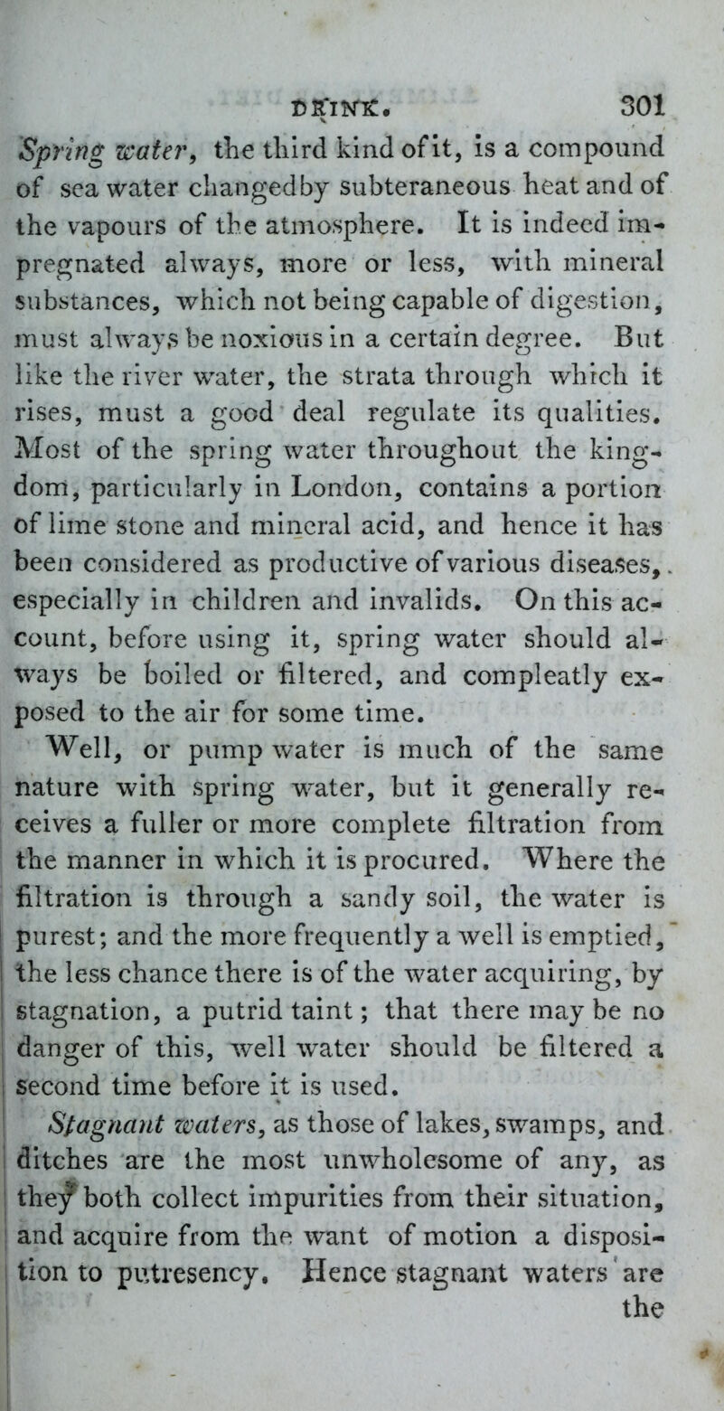 Spring water, the third kind of It, is a compound of sea water cliangedby subteraneous heat and of the vapours of the atmosphere. It is indeed im- pregnated always, more or less, with mineral substances, which not being capable of digestion, must alway.s be noxious in a certain degree. But like the river w^ater, the strata through which it rises, must a good deal regulate its qualities. Most of the spring water throughout the king- dom, particularly in London, contains a portion of lime stone and mineral acid, and hence it has been considered as productive of various diseases,, especially in children and invalids. On this ac- count, before using it, spring water should al- ways be boiled or filtered, and compleatly ex- posed to the air for some time. Well, or pump water is much of the same nature with spring water, but it generally re- ceives a fuller or more complete filtration from the manner in which it is procured. Where the j filtration is through a sandy soil, the water is purest; and the more frequently a well is emptied, the less chance there is of the water acquiring, by stagnation, a putrid taint; that there may be no danger of this, well water should be filtered a second time before it is used. Stagnant zoaters, as those of lakes, swamps, and ditches are the most unwholesome of any, as the/both collect impurities from their situation, j and acquire from the want of motion a disposi- tion to putresency. Hence stagnant waters are I the I