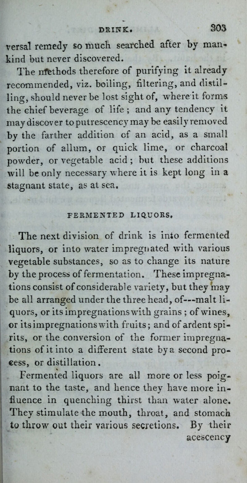 versal remedy so iriucli seai'clied after by man-i kind but never discovered. The iiffethods therefore of purifying it already recommended, viz. boiling, filtering, and distil- ling, should never be lost sight of, where it fornix the chief beverage of life ; and any tendency it may discover toputrescency may be easily removed by the farther addition of an acid, as a small portion of allum, or quick lime, or charcoal powder, or vegetable acid ; but these additions will be only necessary where it is kept long in a stagnant state, as at sea, FERMENTED LIQUORS, The next division of drink is Into fermented liquors, or into water impregiiated with various vegetable substances, so as to change its nature by the process of fermentation. These impregna- tions consist of considerable variety, but they may be all arranged under the three head, of—-malt li- quors, or its impregnations with grains ; of wines, or its impregnations with fruits; and of ardent spi- rits, or the conversion of the former impregna- tions of it into a different state by a second pro- cess, or distillation. Fermented liquors are all more or less poig- nant to the taste, and hence they have more in- fluence in quenching thirst than water alone. They stimulate the mouth, throat, and stomach to throw out their various secretions. By their acescency