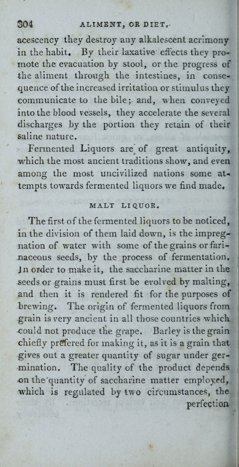acescency they destroy any alkalescent acrimony in the habit. By their laxative effects they pro- mote the evacuation by stool, or the progress of the aliment through the intestines, in conse- quence of the Increased irritation or stimulus they communicate to the bile; and, when conveyed into the blood vessels, they accelerate the several discharges by the portion they retain of their saline nature. Fermented Liquors are^ of great antiquity, which the most ancient traditions show, and even among the most uncivilized nations some at- tempts towards fermented liquors we find made, MALT LIQUOR. The first of the fermented liquors to be noticed, in the division of them laid down, is the impreg- nation of water with some of the grains or fari- naceous seeds, by the process of fermentation. Jn order to make it, the saccharine matter in the seeds or grains must first be evolved by malting, and then it is rendered fit for the purposes of brewing. The origin of fermented liquors from grain is very ancient in all those countries which could not produce tire grape. Barley is the grain chiefly prrfered for making it, as it Is a grain that gives out a greater quantity of sugar under ger- mination. The quality of the product depends on the quantity of saccharine matter employed, which is regulated by two circumstances, the perfection