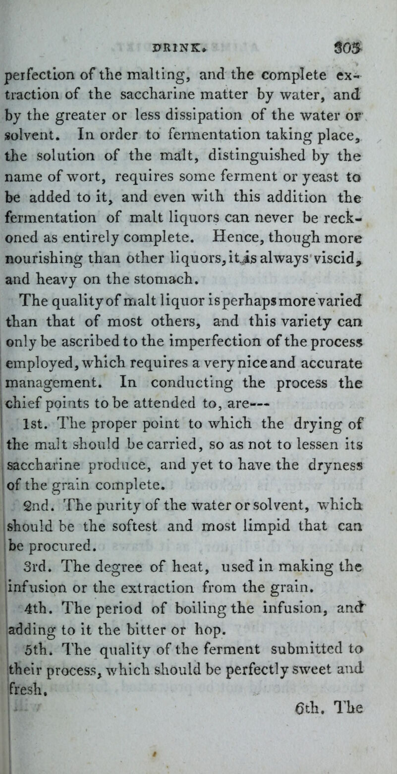 peifectlon of the malting, and the complete ex- traction of the saccharine matter by water, and by the greater or less dissipation of the water or solvent. In order to fermentation taking place, the solution of the malt, distinguished by the name of ^vort, requires some ferment or yeast to be added to it, and even with this addition the fermentation of malt liquors can never be reck- oned as entirely complete. Hence, though more nourishing than other liquors, it^is always viscid, and heavy on the stomach. The quality of malt liquor is perhaps more varied than that of most others, and this variety can only be ascribed to the imperfection of the process^ I employed, which requires a very nice and accurate management. In conducting the process the chief points to be attended to, are-— 1st. The proper point to which the drying of ithe malt should be carried, so as not to lessen its saccharine produce, and yet to have the dryness of the grain complete. 2nd. The purity of the water or solvent, which should be the softest and most limpid that can be procured. 3rd. The degree of heat, used in making the infusion or the extraction from the grain. 4th. The period of boiling the infusion, and adding to it the bitter or hop. 5th. The quality of the ferment submitted to their process, which should be perfectly sweet and fresh, 1^ 6th. The