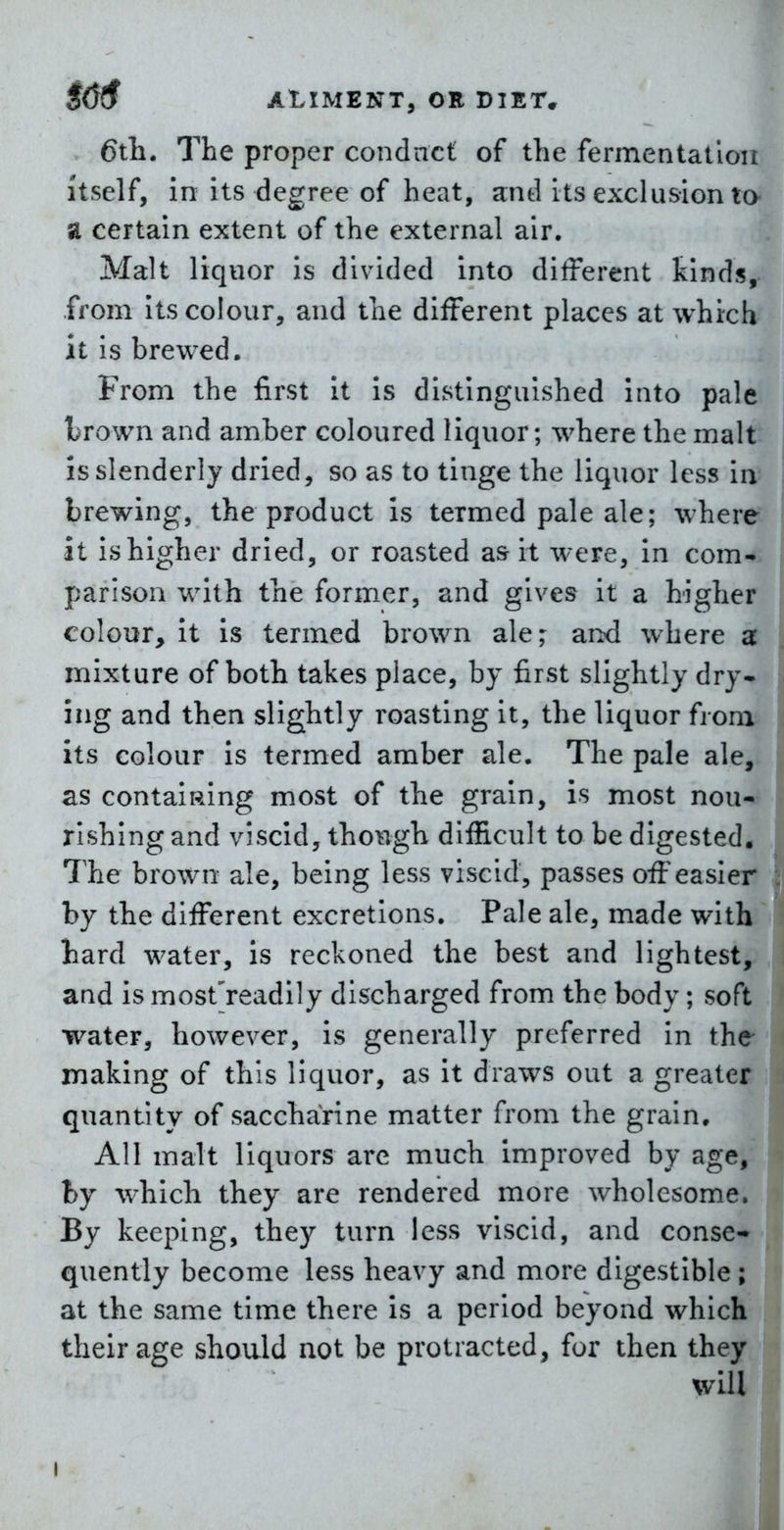 6tli. The proper condnct of the fermentatloii Itself, in its degree of heat, and its exclusion to SI certain extent of the external air. Malt liquor is divided into diiferent kinds, from its colour, and the different places at which it is brewed. From the first it is distinguished into pale trown and amber coloured liquor; where the malt: is slenderly dried, so as to tinge the liquor less in brewing, the product is termed pale ale; where it ishigher dried, or roasted a& it were, in com* parison with the former, and gives it a higher colour, it is termed brown ale; and where a mixture of both takes place, by first slightly dry- ing and then slightly roasting it, the liquor from its colour is termed amber ale. The pale ale, as contaiRing most of the grain, is most nou*^ rlshing and viscid, though difficult to be digested* The brown ale, being less viscid, passes off easier* by the different excretions. Pale ale, made witb^ liard water, is reckoned the best and lightest, and is mostVeadily discharged from the body; soft water, however, is generally preferred in the making of this liquor, as it draws out a greater quantity of saccharine matter from the grain. All malt liquors are much improved by age, by which they are rendered more wholesome. By keeping, they turn less viscid, and conse- quently become less heavy and more digestible ; at the same time there is a period beyond which their age should not be protracted, for then they will