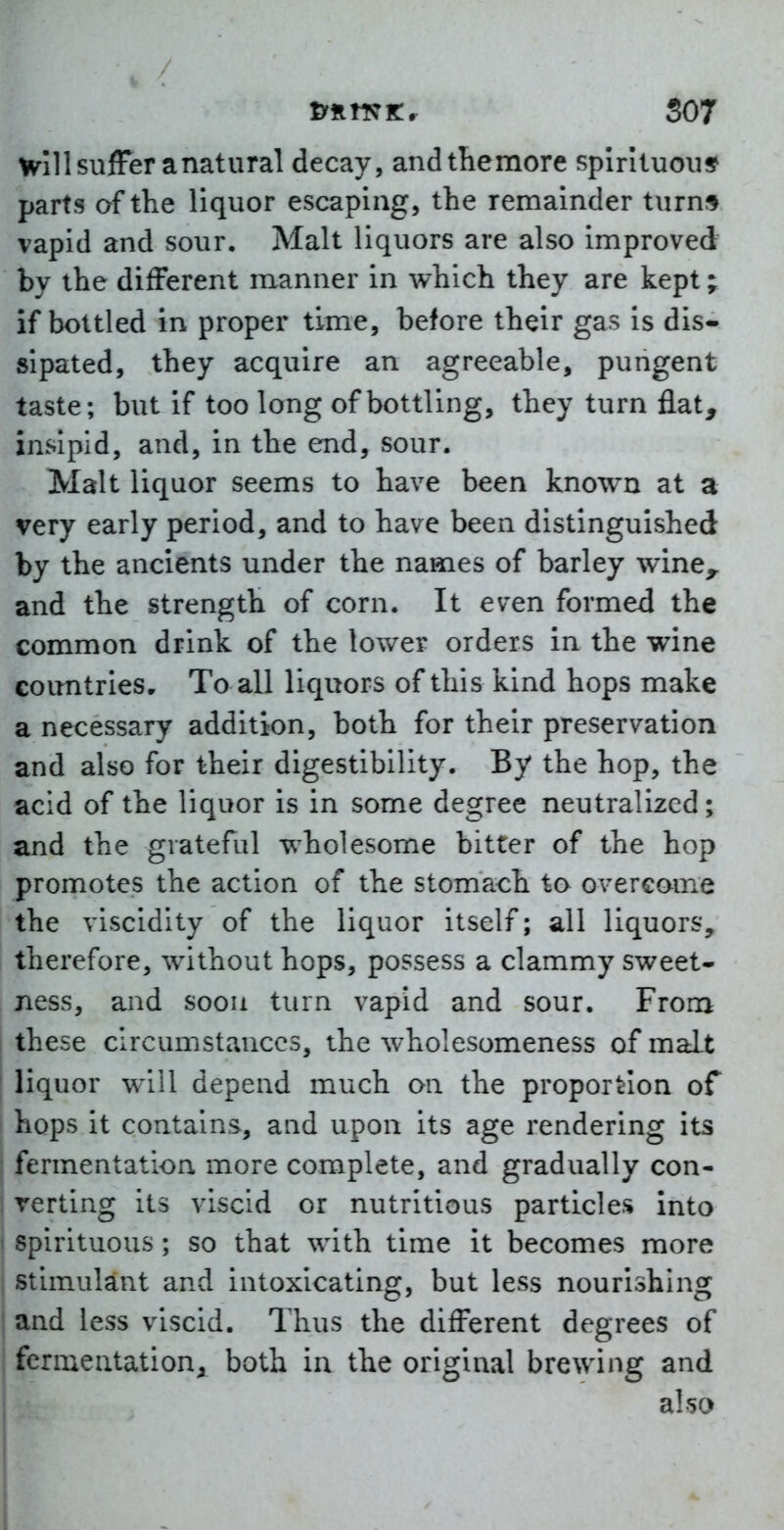 pfLtsK^ S07 Will suffer a natural decay, andthemore spirituous parts of the liquor escaping, the remainder turn;* vapid and sour. Malt liquors are also improved by the different manner in which they are kept; if bottled in proper time, before their gas is dis- sipated, they acquire an agreeable, pungent taste; but if too long of bottling, they turn flat, insipid, and, in the end, sour. Malt liquor seems to have been known at a very early period, and to have been distinguished by the ancients under the names of barley wine^ and the strength of corn. It even formed the common drink of the lower orders in the wine countries. To all liquors of this kind hops make a necessary addition, both for their preservation and also for their digestibility. By the hop, the acid of the liquor is in some degree neutralized; and the grateful wholesome bitter of the hop promotes the action of the stomach to overcome the viscidity of the liquor itself; all liquors, therefore, without hops, possess a clammy sweet- ness, and soou turn vapid and sour. From these circumstances, the wholesomeness of malt liquor will depend much on the proportion of hops it contains, and upon its age rendering its I fermentation more complete, and gradually con- j verting its viscid or nutritious particles into i spirituous; so that with time it becomes more ( stimulant and intoxicating, but less nourishing and less viscid. Thus the different degrees of fermentation, both in the original brewing and also