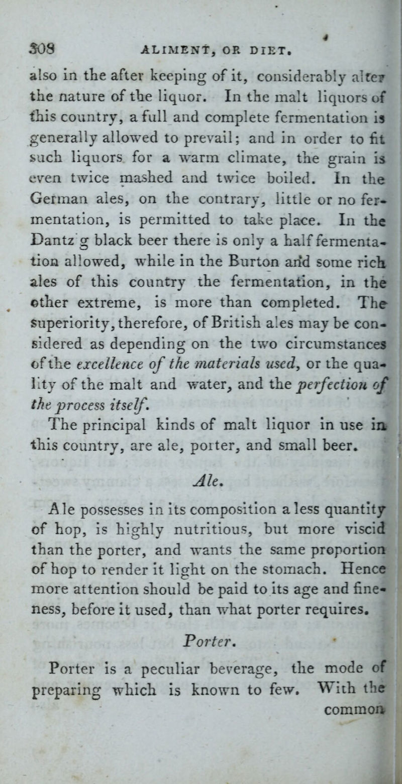 also in the after keeping of it, considerably akey the nature of the liquor. In the malt liquors of this country, a full and complete fermentation is generally allowed to prevail; and in order to fit such liquors for a warm climate, the grain is even twice mashed and twice boiled. In the German ales, on the contrary, little or no fer- mentation, is permitted to take place. In the Dantz g black beer there is only a half fermenta- tion allowed, while in the Burton arfd some rich ales of this country the fermentation, in the ©ther extreme, is more than completed. The Superiority, therefore, of British ales may be con- sidered as depending on the two circumstances of the excellence of the materials usedy or the qua- lity of the malt and water, and perfection of the process itself. The principal kinds of malt liquor in use ia this country, are ale, poiter, and small beer. Ale. Ale possesses in its composition a less quantity of hop, is highly nutritious, but more viscid than the porter, and wants the same proportion of hop to render It light on the stomach. Hence more attention should be paid to its age and fine- ness, before It used, than what porter requires. Porter. Porter is a peculiar beverage, the mode of preparing which Is known to few. With the common