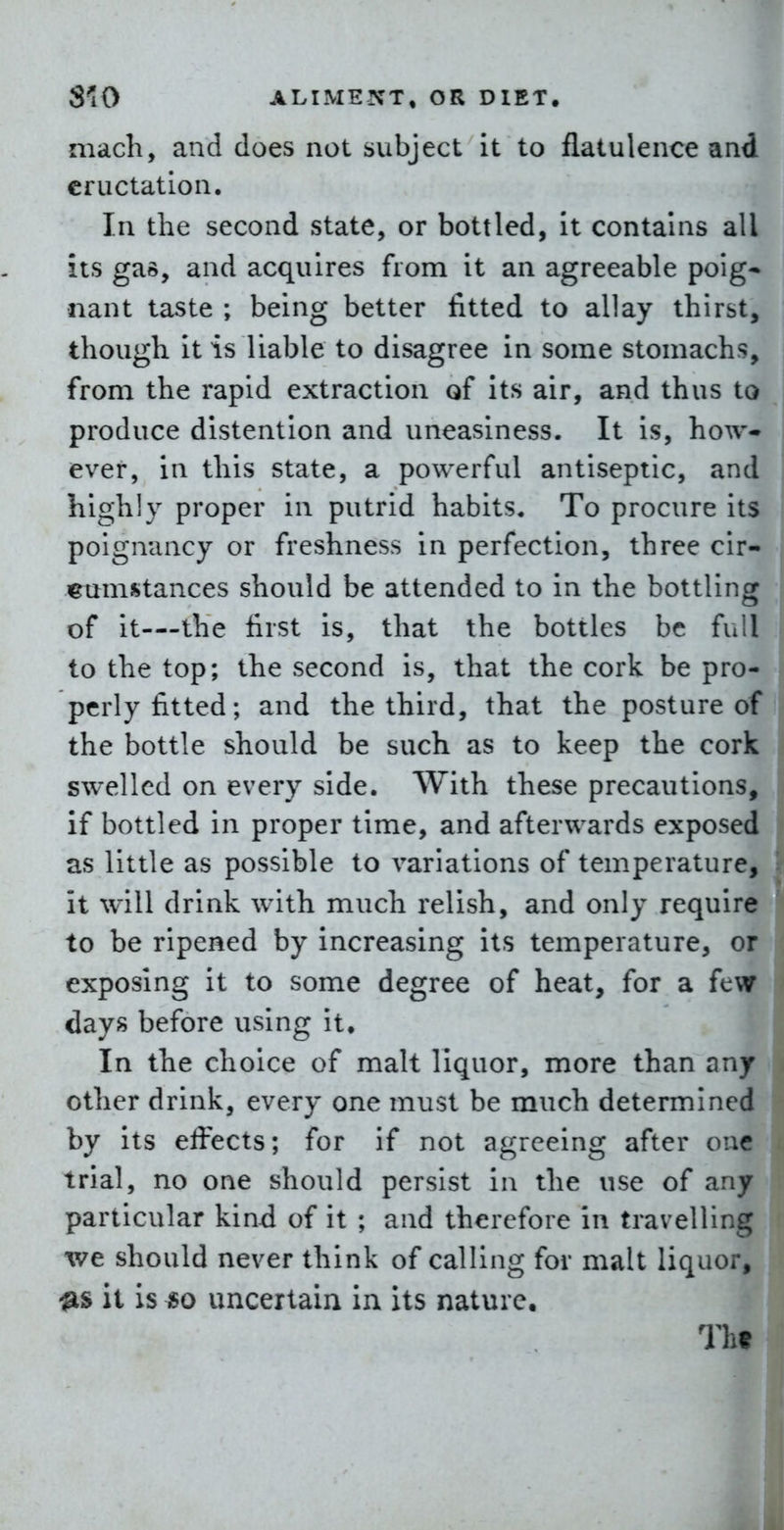 mach, and does not subject it to flatulence and eructation. In the second state, or bottled, it contains all its gas, and acquires from it an agreeable poig- nant taste ; being better fitted to allay thirst, though it is liable to disagree in some stomachs, from the rapid extraction of its air, and thus to produce distention and uneasiness. It is, how- ever, in this state, a powerful antiseptic, and highly proper in putrid habits. To procure its poignancy or freshness in perfection, three cir- cumstances should be attended to in the bottling of it—the first is, that the bottles be full to the top; the second is, that the cork be pro- perly fitted; and the third, that the posture of the bottle should be such as to keep the cork swelled on every side. AVith these precautions, if bottled in proper time, and afterwards exposed as little as possible to variations of temperature, it will drink with much relish, and only require to be ripened by increasing its temperature, or exposing it to some degree of heat, for a few days before using it. In the choice of malt liquor, more than any other drink, every one must be much determined by its effects; for if not agreeing after one trial, no one should persist in the use of any particular kind of it ; and therefore in travelling we should never think of calling for malt liquor, it is «o uncertain In its nature. Til?
