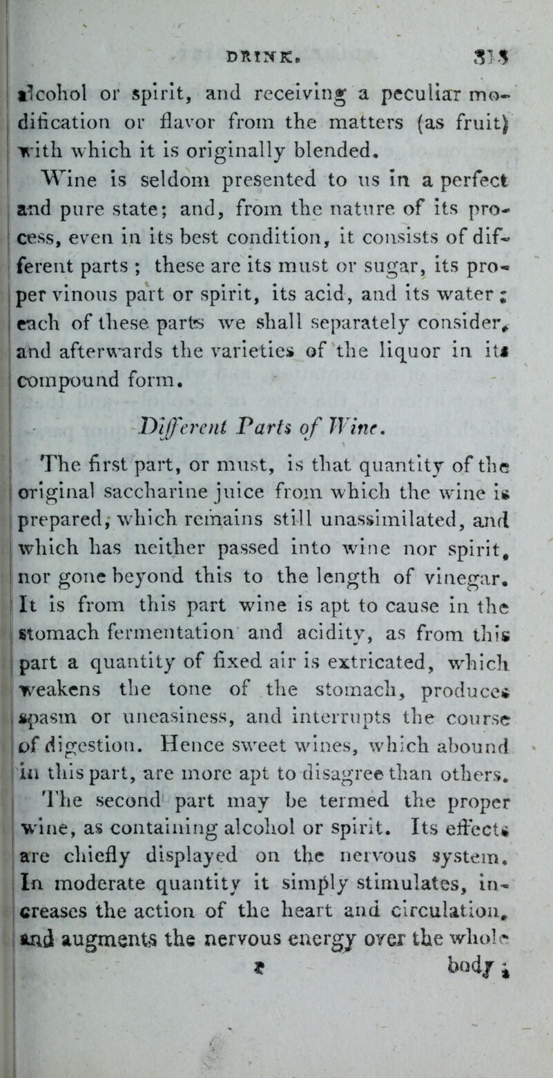 I DRINK. SIS alcohol or spirit, and receiving a pecuUacr mo- dification or flavor from the matters (as fruit) I irith which it is originally blended. Wine is seldom presented to xis In a perfect I and pure state; and, from the nature of its pro- cess, even in its best condition, it consists of dif- I ferent parts ; these are its must or sugar, its pro- [per vinous part or spirit, its acid, and its water ; I each of these parts we shall separately consideiv jand afterwards the varietiei* of the liquor in its compound form. IDifferent Parts of Wine. ■ The first part, or must, is that quantity of the original saccharine juice from which the wine is prepared, which remains still unassimilated, and which has neither passed into wine nor spirit, nor gone beyond this to the length of vinegar. It is from this part wine is apt to cause in the I stomach fermentation and acidity, as from this ! part a quantity of fixed air is extricated, which weakens the tone of the stomach, produces &|3asm or uneasiness, and interrupts the course of digestion. Hence sweet wines, which abound ia this part, are more apt to disagree than others. The second part may be termed the proper wine, as containing alcohol or spirit. Its effect* are chiefly displayed on the nervous system. In moderate quantity it simply stimulates, in- creases the action of the heart and circulation, toi augments the nervous euergj or ex the \v\\o\^ ? bod/i