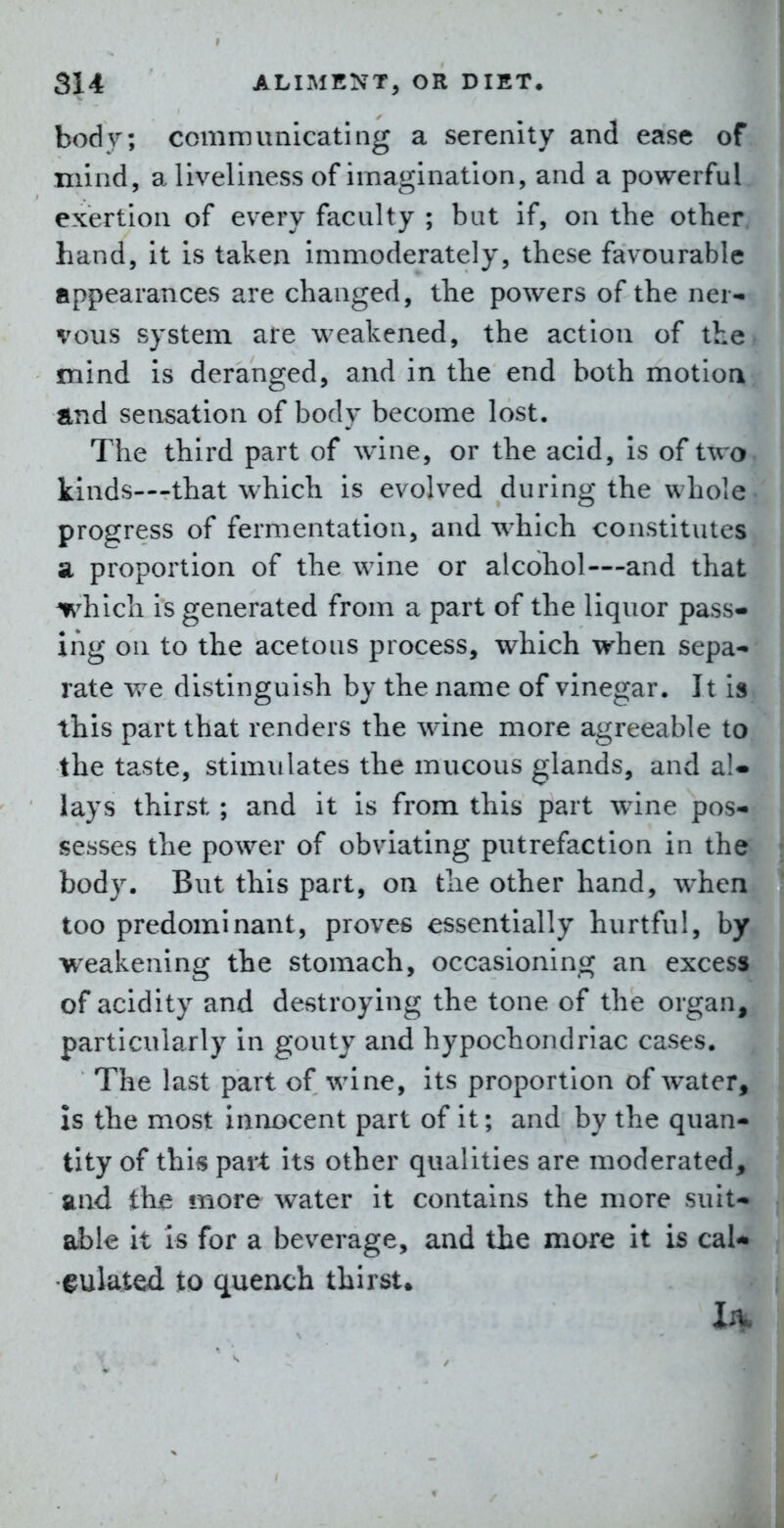 body; communicating a serenity and ease of mind, a liveliness of imagination, and a powerful exertion of every faculty ; but if, on the other hand, it is taken immoderately, these favourable appearances are changed, the powers of the ner- vous system are weakened, the action of the mind is deranged, and in the end both motion and sensation of body become lost. The third part of wine, or the acid. Is of two kinds—that which is evolved during the whole: | progress of fermentation, and which constitutes SL proportion of the wine or alcohol—and that which is generated from a part of the liquor pass- ing on to the acetous process, which when sepa- rate we distinguish by the name of vinegar. It is this part that renders the wine more agreeable to the taste, stimulates the mucous glands, and aU lays thirst ; and it is from this part wine pos- sesses the power of obviating putrefaction in the^ j body. But this part, on the other hand, when ■ too predominant, proves essentially hurtful, by weakening the stomach, occasioning an excess of acidity and destroying the tone of the organ, particularly in gouty and hypochondriac cases. The last part of wine, its proportion of water, is the most innocent part of it; and by the quan- tity of this part its other qualities are moderated, and thje more water it contains the more suit- able it is for a beverage, and the more it is cal- fulated to quench thirst. I