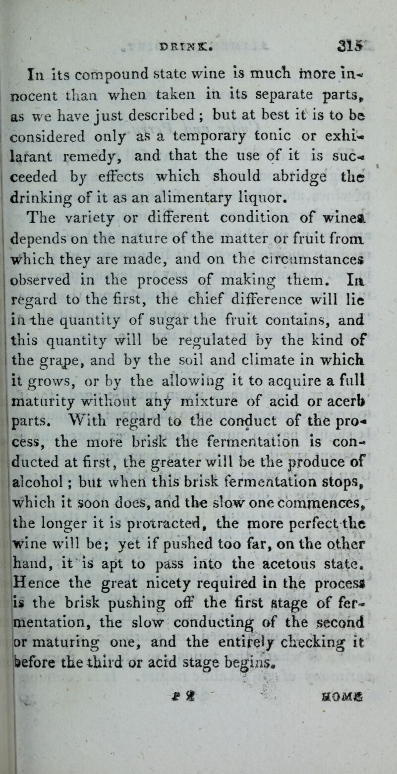 In Its compound state wine Is mucli hiore in-* nocent than when taken in its separate parts» as we have just described ; but at best it is to be ! considered only as a temporary tonic or exhi-. I larant remedy, and that the use of it is suc-« ceeded by effects which should abridge the ! drinking of it as an alimentary liquor. The variety or different condition of wlneA depends on the nature of the matter or fruit from I which they are made, and on the circumstances observed in the process of making them. la regard to the first, the chief difference will lie in the quantity of sugar the fruit contains, and this quantity will be regulated by the kind of the grape, and by the soil and climate in which it grows, or by the allowing it to acquire a full I maturity without atiy mixture of acid or acerb I parts. With regsird to the conduct of the pro-- cess, the more brisk the fermentation is con- ducted at first, the greater will be the produce of alcohol; but when this brisk fermentation stops, which it soon does, and th^ slow one commences, jthe longer it is protracted, the more perfect the iwlne will be; yet if pushed too far, on the other hand, it is apt to pass into the acetous state. jHence the great nicety required in the process is the brisk pushing off the first stage of fer- mentation, the slow conducting of the second jor maturing one, and the entirely checking it before the third or acid stage begins.