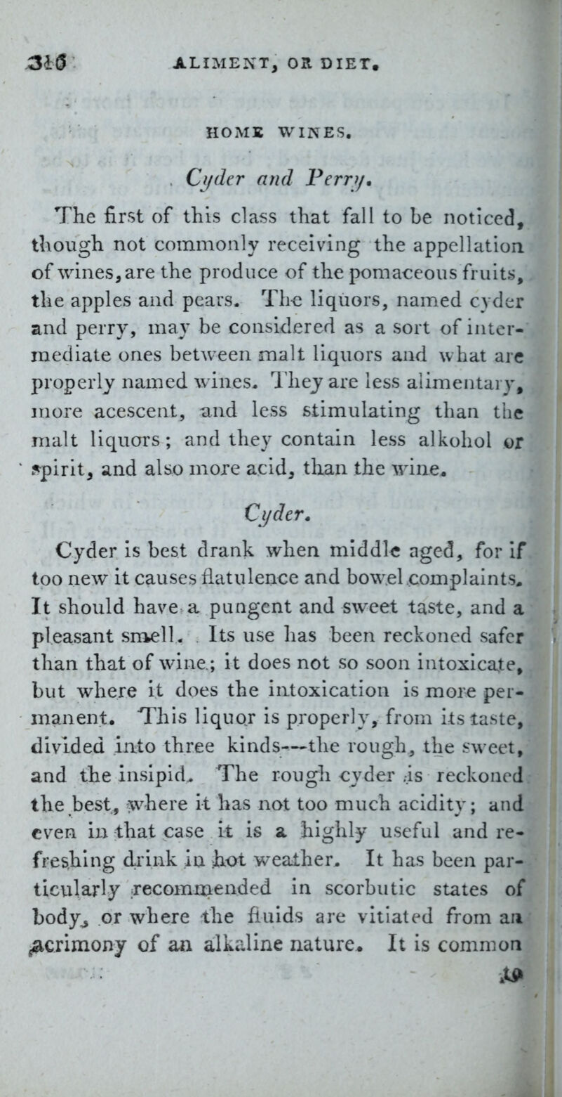 HOiME WINES. , Cyder and Ferrj/. The first of this class that fall to be noticed, though not commonly receiving the appcllatiori of wines, are the produce of the pomaceous fruits, the apples and pears. Th-e liquors, named cyder and perry, may be considered as a sort of inter- mediate ones between malt liquors and what arc properly named wines. 1 hey are less alimentary, more acescent, and less stimulating than the malt liquors; and they contain less alkohol or .spirit, and also more acid, than the wine. Cyder* Cyder is best drank when middle aged, for if too new it causes flatulence and bowel complaints* It should have a pungent and sweet taste, and a pleasant sn^elL Its use has been reckoned safer than that of wine.; it does not so soon intoxicate^ but where it does the intoxication is more per- manent. This liquor is properly, from its taste, divided iato three kinds—the rough, the sweet, and the insipid. The rough cyder ..is reckoned the best, where it has not too much acidity; and even in that case it is a. highly useful and re- freshing drink in iiot weather. It has been par- ticularly recomniended in scorbutic states of body^ or where the fluids are vitiated from an acrimony of an alkaline nature* It is common .tin