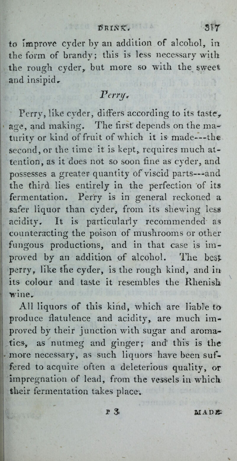 d^rintt. StY to improve cyder by an addition of alcoTiol, ia the form of brandy; this is less necessary with the rough cyder^ but more so with the sweet and insipid.. Ferri/\ Perry, like cyder, differs according to Its taste^ age, and making. The first depends on the ma^ turity or kind of fruit of which it is made—the second, or the time it is kept,, requires much at- tention, as it does not so soon fine as cyder, and possesses a greater quantity of viscid parts—-and the third lies entirely in the perfection of its fermentation. Perry is in general reckoned a safer liquor than cyder, from its shewing less acidity. It is particulariy recommended^ as counteracting the poison of mushrooms or other fungous productions, and in that case is im- proved by an addition of alcohol. The best perry, like the cyder, is the rough kind, and lu its colour and taste it resembles the Rhenish wine. All liquors of this kind, which are liable to produce flatulence and acidity, are much im- proved by their junction with sugar and aroma* fic.% as nutmeg and ginger; and' this is the more necessary, as such liquors have been suf- fered to acquire often a deleterious quality, or impregnation of lead, from the vessels in which their fermentation takes place; MADB: