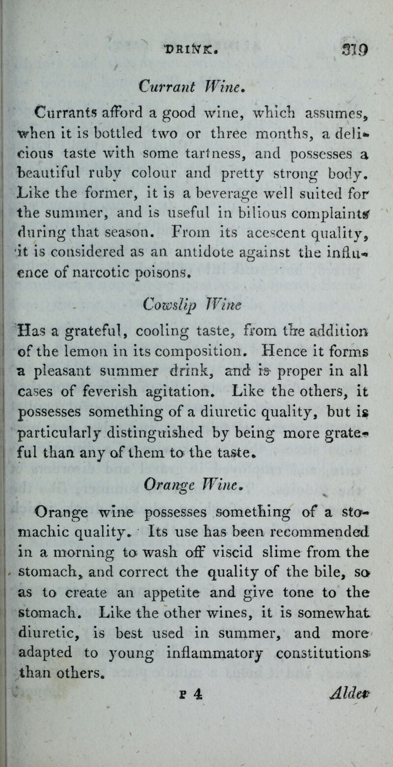 Currants afFord a good wine, which assumes^ when it is bottled two or three months, a deli*» cious taste with some tartness, and possesses a I beautiful ruby colour and pretty strong body. Like the former, it is a beverage well suited for the summer, and is useful in bilious complaints' during that season. From its acescent quality, 'it is considered as an antidote against the inilii-* ence of narcotic poisons. I - Cowslip Wine Has a grateful, cooling taste, ftom the addition of the lemon in its composition. Hence it forms a pleasant summer drink, and is- proper in all cases of feverish agitation. Like the others, it possesses something of a diuretic quality, but is ! particularly distinguished by being more grate* ful than any of them to the taste* Orange Wine. Orange wine possesses something of a sto^ machic quality.. Its use has been recommended in a morning to wash off viscid slime from the . stomach,, and correct the quality of the bile, sa I as to create an appetite and give tone to the stomach. Like the other wines, it is somewhat diuretic, is best used in summer, and more adapted to young inflammatory constitutions^ than others. p 4 Aldep