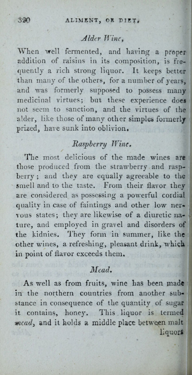 Alder Wine, When well fermented, and having a proper addition of raisins in its composition, is fre- qiiently a rich strong liquor. It keeps better than many of the others, for a number of years, and was formerly supposed to possess many medicinal virtues; but these experience doc« not seem to sanction, and the virtues of the alder, like those of many other simples formerl/ prized^ have sunk into oblivion* Raspberry Wine, The most delicious of the made wines are those produced from the strawberry and rasp- berry ; and they are equally agreeable to the smell and to the taste. From their flavor they are considered as possessing a powerful coidial quality in case of faintings and other low ner« vous states; they are likewise of a diuretic na- ture, and employed in gravel and disorders of the kidnies. They form in summer, like the other wines, a refreshing, pleasant drink, which in point of flavor exceeds them. Mead. As well as from fruits, wine has been made in the northern countries from another sub- stance in consequence of the quantity of sugar it contains, honey. This liquor is termed mead^ and it holds a middle place between malt liquors