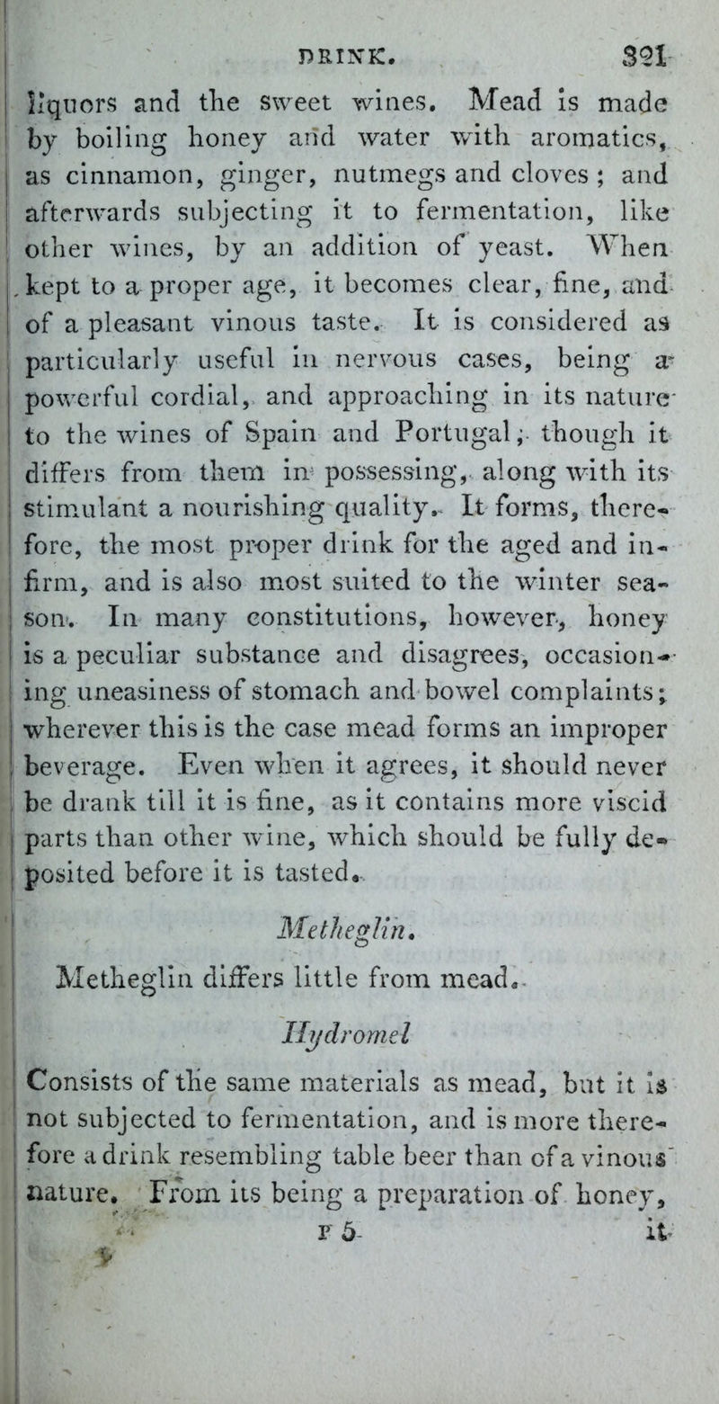 liquors and the sweet wines. Mead Is made by boiling honey and water with aromatics, as cinnamon, ginger, nutmegs and cloves ; and afterwards subjecting it to fermentation, like other Avines, by an addition of yeast. Whea ,kept to a proper age, it becomes clear, fine, and of a pleasant vinous taste. It is considered as particularly useful in nervous cases, being a* powerful cordial,> and approaching in its nature to the wines of Spain and Portugal ;■ though it differs from them in^ possessing,, along with its stim^ulant a nourishing quality.^ It forms, there- fore, the most proper drink for the aged and in- firm, and is also most suited to the winter sea- son. In many constitutions, however, honey is a peculiar substance and disagrees, occasion-- ing uneasiness of stomach and bowel complaints; wherever this is the case mead forms an improper : beverage. Even when it agrees, it should never be drank till it is fine, as it contains more viscid parts than other wine, which should be fully de- posited before it is tasted,- Metheglin. Methegtin dlfFers little from mead«- Ilydromel Consists of the same materials as mead, but it Is not subjected to fermentation, and is more there^ fore a drink resembling table beer than of a vinous' nature. From its being a preparation of honey, p 5- it-