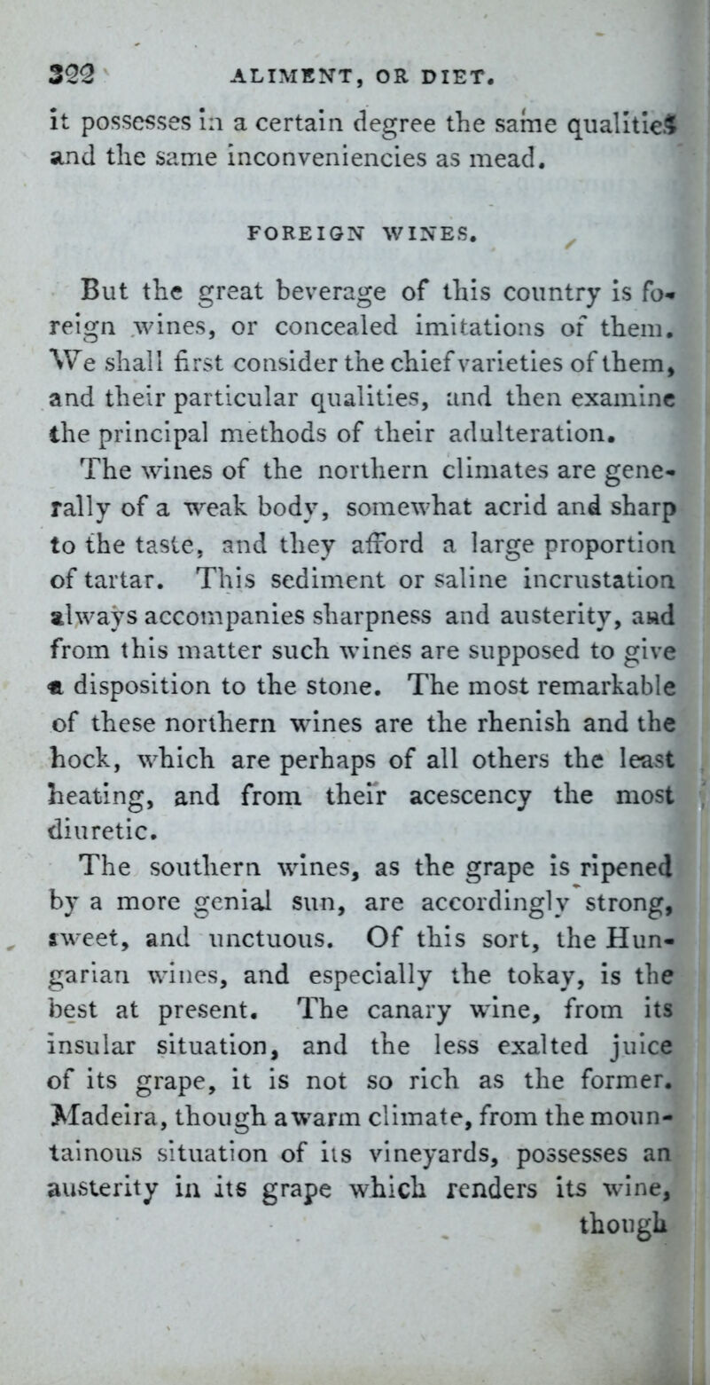 it possesses in a certain degree the same qiialltle* and the same inconveniencies as mead. FOREIGN WINES. ^ But the great beverage of this country Is fo- reign wines, or concealed imitations of them. We shall first consider the chief varieties of them, and their particular qualities, and then examine the principal methods of their adulteration. The wines of the northern climates are gene- rally of a weak body, somewhat acrid and sharp to the taste, and they alrord a large proportion of tartar. This sediment or saline incrustation always accompanies sharpness and austerity, awd from this matter such wines are supposed to give <a disposition to the stone. The most remarkable of these northern wines are the rhenish and the hock, which are perhaps of all others the least heating, and from their acescency the most diuretic. The southern wines, as the grape Is ripened by a more genial sun, are accordingly strong, sweet, and unctuous. Of this sort, the Hun- garian wines, and especially the tokay, is the best at present. The canary wine, from its insular situation, and the less exalted juice of its grape. It is not so rich as the former. Madeira, though awarm climate, from the moun- tainous situation of lis vineyards, possesses an austerity in its grape which renders its wine, though