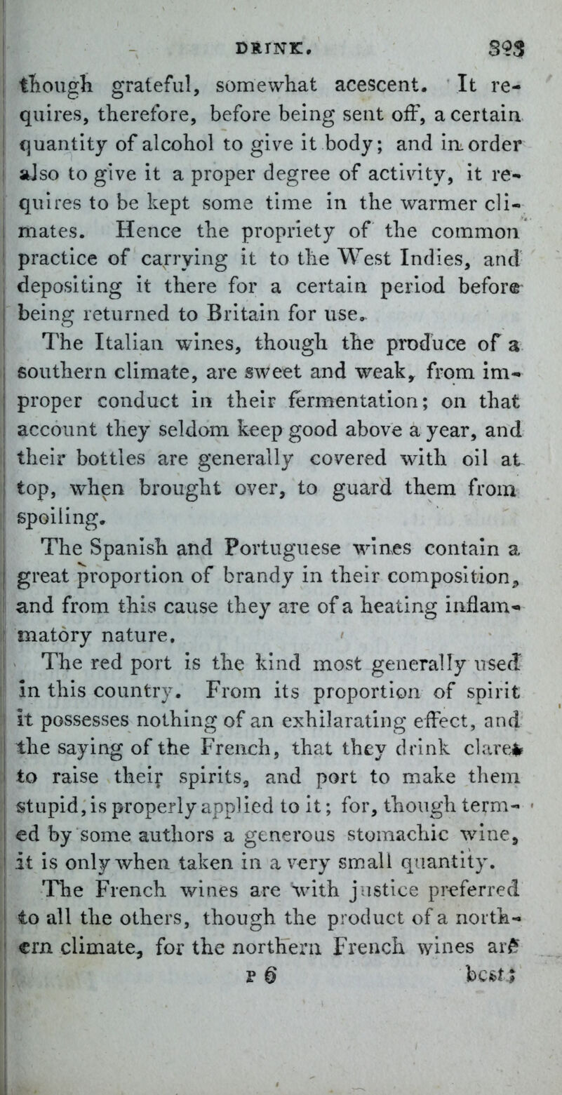 DRINK. S?S tliougli grateful, somewhat acescent. It re- quires, therefore, before being sent off, a certain, quantity of alcohol to give it body; and irt order aJso to give it a proper degree of activity, it re- quires to be kept some time in the warmer cli- mates. Hence the propriety of the common practice of carrying it to the West Indies, and depositing it there for a certain period before^ being returned to Britain for use.. The Italian wines, though the produce of a southern climate, are sweet and weaky from im- proper conduct in their fermentation; on that , account they seldom keep good above a year, and i their bottles are generally covered with oil at top, when brought over, to guard them from spoiling. The Spanish and Portuguese wines contain a j great proportion of brandy in their composition, I and from this cause they are of a heating iaflam* i matory nature. The red port is the kind most generally useJ in this country. From its proportion of spirit it possesses nothing of an exhilarating effect, and the saying of the French, that they drink clareil^ to raise their spirits, and port to make them stupid, is properly applied to it; for, though term- ed by some authors a generous stomachic wine, it is only when taken in a very small quantity. The French wines are \vith justice preferred to all the others, though the product of a north- .j crn climate-j for the northern French wines arff I p6 bcfetl