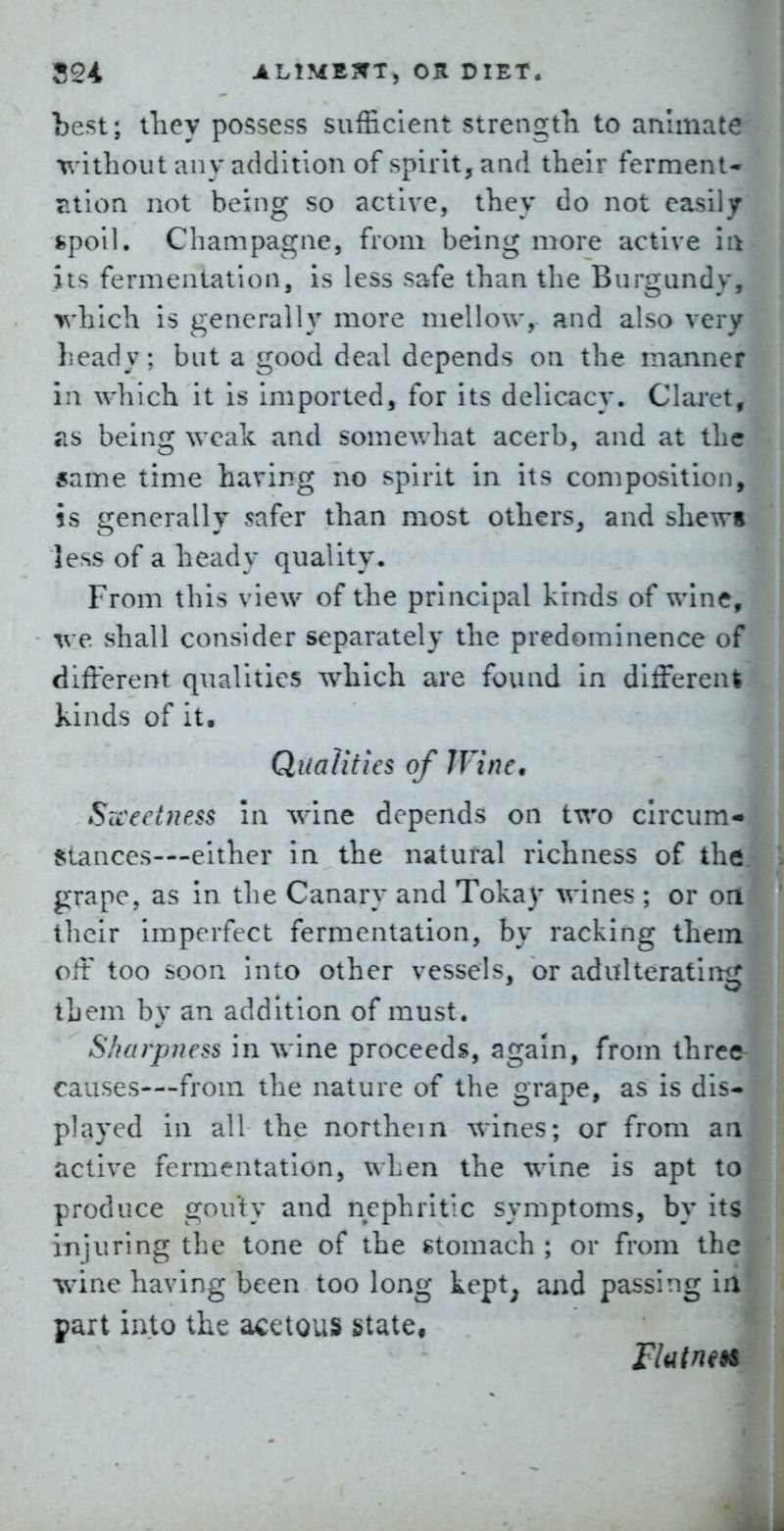 best; iliey possess sufficient strengtli to animate x^'ithout any addition of spirit, and their ferment- ?.tlon not being so active, they do not easily fcpoil. Champagne, from being more active In its fermentation, is less safe than the Burgundy, which is generally more mellow, and also very heady; but a good deal depends on the manner in which it is imported, for its delicacy. Clai-et, TiS being weak and somewhat acerb, and at the same time having no spirit in its composition, is generally safer than most others, and shews less of a heady quality. From this view of the principal kinds of wine, we shall consider separately the predominence of different qualities which are found in different kinds of it. Qualities of IVinc, Szceelness In wine depends on two circum- {;tances-—either in the natural richness of the grape, as In the Canary and Tokay wines ; or on their imperfect fermentation, by racking them oft too soon Into other vessels, or adulteratlinr them by an addition of must. Sharpness in wine proceeds, again, from thrca causes—from the nature of the grape, as is dis- played in all the northern wines; or from an active fermentation, when the wine is apt to produce gouty and nephritic symptoms, by its injuring the tone of the gtomach ; or from the wine having been too long tept^ and passing in part into the acetous state.
