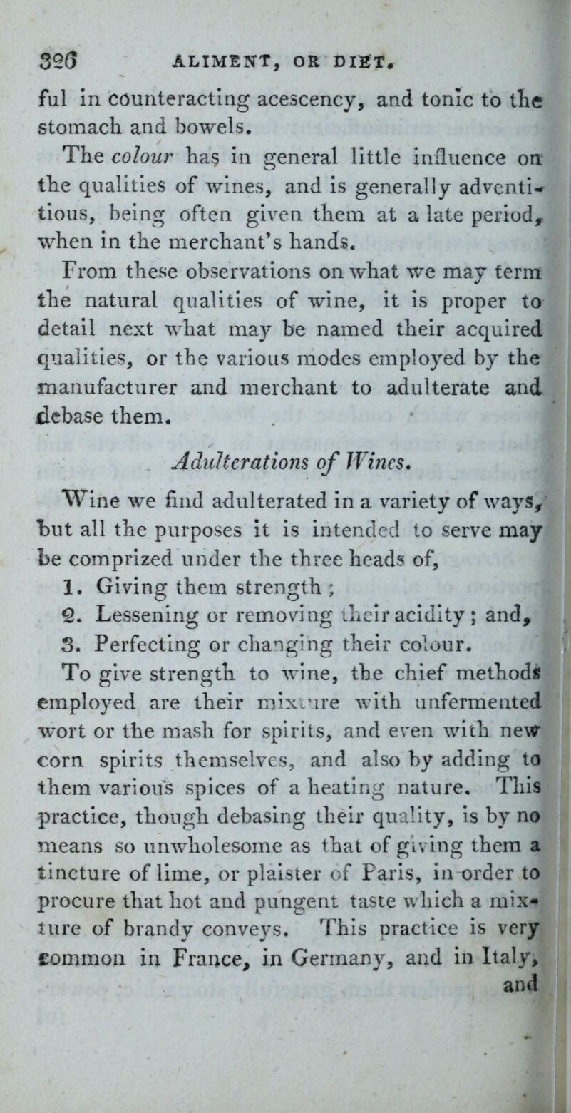 ful in counteracting acescency, and tonic to the stomach and bowels. The colour has in general little iniliience on the qualities of wines, and is generally adventi* tious, being often given them at a late period, when in the merchant's hands. From these observations on what we may term the natural qualities of wine, it is proper to detail next what may be named their acquired qualities, or the various modes employed by the manufacturer and merchant to adulterate and debase them. Adulterations of Wines. Wine we find adulterated in a variety of ways, *but all the purposes It is intended to serve may be comprized under the three heads of, 1. Giving them strength ; ^. Lessening or removing ihclr acidity ; and, S. Perfecting or changing their colour. To give strength to wine, the chief methods employed are their mixture with unfermented wort or the mash for spirits, and even with new corn spirits themselves, and also by adding to them various spices of a heating nature. This practice, though debasing their quality, Is by no means so unwholesome as that of giving them a tincture of lime, or plalster c.f Paris, in order to procure that hot and pungent taste which a mix- ture of brandy conveys. This practice is very common in France, in Germany, and in Italy, and